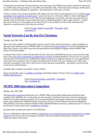 ukwebfocus-backup > A Backup of the ukwebfocus blog                                                    Page 254 of 616

 It should also be noted that if Twitter followers sent a message to the IWMW account this could also be delivered
 to a mobile phone, thus providing a 2-way SMS communications link, without the need to divulge a mobile phone
 number to conference delegates or organisers – the trusted party, in this case, is Twitter.

 Twitter, it seems to me, has great potential in the support of events. Prior to encouraging its use we created a page
 describing Twitter and how it could be used. I guess one issue we will need to address is what would happen if
 Twitter was unavailable during an event? This has been happening a lot recently, and some may argue that you
 shouldn’t rely on third party services which have proven reliability problems. I don’t agree with this – I regard
 this use of Twitter as a value-added service and if Twitter is not available we will use the communication
 channels we used previously. But what do you think?

                             Filed in Twitter, Web2.0, iwmw2008 | | Permalink | Edit |
                             Comments (7)

 Social Networks Can Be Just For Christmas
 Tuesday, July 29th, 2008

 Due to one of the speaker’s not being able to attend, we had to find, at the last moment, a couple of speakers to
 take part in the opening session at IWMW 2008. I was pleased that Claire Gibbons, University of Bradford and
 Mike Ellis, Eduserv, were able to provide brief presentations which helped to engage with the IWMW 2008
 theme of The Great Debate.

 I videoed Claire’s talk, in which she described why the University of Bradford had set up a social network using
 Ning. I have previously commented on institutional use of Ning, including Bradford’s service, but it was good to
 hear why this social network was established (to support newly arrived students) and how it is envisaged that the
 social network is expected to have an impact only during the first term of the new academic year. Such social
 networks, according to Claire, don’t always have to have long term sustainability – and maybe a social network
 can be for just until Christmas.

 [youtube=http://youtube.com/watch?v=xVt0_4_FN24]

 Please note that this video is available on YouTube (and further details of Claire’s talk are available on the
 IWMW 2008 Web site).

                             Filed in Social Networking, iwmw2008 | | Permalink |
                             Edit | Comments (3)

 IWMW 2008 Innovation Competition
 Monday, July 28th, 2008

 The Innovation Competition held at this year’s IWMW 2008 event probably differentiates itself from other
 mashup events, hackfests, etc. in welcoming not only examples of technical innovations, but also submissions
 which do not require technical expertise. So it was pleasing that the most popular submission was the IWMW
 theme song, performed by Debbie Nicholson (University of Essex), Claire Gibbons (University of Bradford),
 Miles Banbery (University of Kent) and David White (Sheffield Hallam University), which received 117 votes on
 the electronic voting system (and is available on YouTube).

 [youtube=http://youtube.com/watch?v=GviYvBxxIZc]

 However although this submission (entitled A collaborative cross-institutional user-generated interactive mashup
 thing) may have been a clear crowd-pleaser a number of the more technical submissions could have more
 significant impact on the sector.




http://blogs.ukoln.ac.uk/ukwebfocus-backup/                                                                 29/10/2009
 