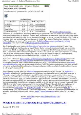ukwebfocus-backup > A Backup of the ukwebfocus blog                                                    Page 255 of 616




                                                                           The Live Train Departures info
 submission by Dawn Petherick, University of Birmingham gathered 92 votes for, I think, two main reasons: it is
 user-focussed (we all have an interest in knowing when the trains we are planning to catch will arrive) and Debbie
 stated that the code used to develop this service can be freely used by others. I am sure, incidentally, that Debbie’s
 comment that it was her birthday did not influence the voting An image of the interface within the University
 of Birmingham portal is shown. You can also view the full portal page, a more complete view of train
 information, and a diagram of the technical architecture of the service.

 The first submission to the contest, Mashing Points of Interest for your Institutionreceived 87 votes. This
 submission, by David Mackland, University of Abertay display points of interest on a Google map without the
 need for any HTML or coding knowledge and allows the management of multiple maps for various audiences
 from a single source. This submission was popular with Mike McConnell, one of the local organisers for IWMW
 2008, as he had used the service to support the IWMW 2008 event – a clear example of a mashup service
 developed for the use of one institution which provided a valuable service to another.

 Tony Hirst’s submission: Steps towards a media release tracking/effectiveness dashboard widget received 84
 votes. As Tony has described in his blog post, this application uses Yahoo Pipes and the Yahoo Search term
 extractor to explore the impact of institutional press releases, with a visualisation of the output being provided
 using a Dipty timeline. And in response to a question from Paul Walk, this demonstrator only took about a couple
 of hours to produce (the additional time taken in cleaning the data and learning the tools traditional doesn’t count
 in a developer’s man month

 Finally I should mention Mike Ellis’s StudentViews submission which received 72 votes. The Studentviews
 application is based on the premise that students (in fact most users) aren’t likely to be particularly interested in
 “the corporate, preened and sanitised view of an HE institution. Instead, peer viewpoints, reviews, alumni
 pictures, video and Facebook comments are likely to be the first port of call for most freshers when considering
 which HE institution to apply for.” The StudentViews application aimed to mash HE data with Flickr pictures of
 the institution and surrounding area within a quick, intuitive interface. Because the build involves the gathering of
 institution data which should be freely and easily available to all, this data will also be exposed via a simple Web
 API. However Mike’s plans were thwarted by the University of Aberdeen firewall which restricted access to
 devices on the WiFi network. But Mike did successfully build a very simple “API” which lets you query
 institution name (see example) with queryable RSS output. In addition Mike also produced a KML file of
 locations of UK HEIs (for use with the Google Earth application), a simple IM (Instant messaging) application for
 accessing institutional information and finally a Google Custom Search Engine which spiders all 190 UK HE
 sites.

                             Filed in iwmw2008 | Tagged iwmw2008 | Permalink | Edit
                             | Comments (1)

 Would You Like To Contribute To A Paper On Library 2.0?
 Sunday, July 27th, 2008



http://blogs.ukoln.ac.uk/ukwebfocus-backup/                                                                 29/10/2009
 
