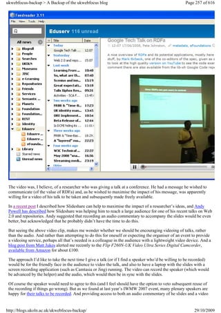ukwebfocus-backup > A Backup of the ukwebfocus blog                                                  Page 257 of 616




 The video was, I believe, of a researcher who was giving a talk at a conference. He had a message he wished to
 communicate (of the value of RDFa) and, as he wished to maximise the impact of his message, was apparently
 willing for a video of his talk to be taken and subsequently made freely available.

 In a recent post I described how Slideshare can help to maximise the impact of a researcher’s ideas, and Andy
 Powell has described how Slideshare was helping him to reach a large audience for one of his recent talks on Web
 2.0 and repositories. Andy suggested that recording an audio commentary to accompany the slides would be even
 better, but acknowledged that he probably didn’t have the time to do this.

 But seeing the above video clip, makes me wonder whether we should be encouraging videoing of talks, rather
 than the audio. And rather than attempting to do this for oneself or expecting the organiser of an event to provide
 a videoing service, perhaps all that’s needed is a colleague in the audience with a lightweight video device. And a
 blog post from Matt Jukes alerted me recently to the Flip F260N-UK Video Ultra Series Digital Camcorder,
 available from Amazon for about £100.

 The approach I’d like to take the next time I give a talk (or if I find a speaker who’d be willing to be recorded)
 would be for the friendly face in the audience to video the talk, and also to have a laptop with the slides with a
 screen recording application (such as Camtasia or Jing) running. The video can record the speaker (which would
 be advanced by the helper) and the audio, which would then be in sync with the slides.

 Of course the speaker would need to agree to this (and I feel should have the option to veto subsequent reuse of
 the recording if things go wrong). But as we found at last year’s IWMW 2007 event, many plenary speakers are
 happy for their talks to be recorded. And providing access to both an audio commentary of he slides and a video


http://blogs.ukoln.ac.uk/ukwebfocus-backup/                                                               29/10/2009
 
