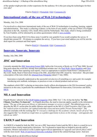 ukwebfocus-backup > A Backup of the ukwebfocus blog                                                    Page 258 of 616

 of the speaker might provide a richer experience for the audience. Or is this just using the technologies for their
 own sake?

                             Filed in Web2.0 | | Permalink | Edit | Comments (6)

 International study of the use of Web 2.0 technologies
 Monday, July 21st, 2008

 I’m involved in a short-term international study of the use of Web 2.0 technologies in teaching, learning, support
 and administration. This study is collecting evidence, in the form of case studies, of the use of Web 2.0 in higher
 education in the UK, Australia, USA, South Africa and the Netherlands. This study, which is being coordinated
 by Tom Franklin, will be informed by an online questionnaire which is now available.

 If you have been using Web 2.0 in these areas I would be very grateful if you would complete the survey. It
 should take around 20 – 30 minutes to complete the survey. If you leave your email address you will be sent the
 draft report for comment and final report.

                             Filed in Web2.0 | | Permalink | Edit | Comments (3)

 Innovate, Innovate, Innovate
 Sunday, July 20th, 2008

 JISC and Innovation
 I recently attended the JISC Innovation Forum 2008, held at the University of Keele on 15-16thJuly 2008. Several
 blog posts about the event have already been published includes one’s by Paul Walk, Owen Stephens and Chris
 Rusbridge. Rather than repeating such reports, I feel it is appropriate to mention Sarah Porter’s introduction to
 the event. Sarah, Head of Innovation Group at the JISC, described what JISC meant by ‘innovation’. She provided
 a description of the term which she obtained from Wikipedia (dated 17 July 2008):

     Innovation is typically understood as the successful introduction of something new and useful, for example
     introducing new methods, techniques, or practices or new or altered products and services.

 The emphasis which JISC is placing on innovation clearly reflects developments to the UK Government’s policy
 initiatives in this area, in particular the establishment of the Department for Innovation, Universities and Skills,
 DIUS.

 MLA and Innovation
 Elspeth Hyams’ editorial in the CILIP Update magazine (June 2008, Vol. 7, No. 6) has the byline ”In This
 Climate, You Have To Innovate“. As Elspeth describes, the need to innovate applies equally to the information
 sector: “The age of the quiescent library or information manager or service is dead“. The editorial goes on to
 describe the MLA’s action plan for public libraries and reports on the MLA’s Chief Executive, Roy Clare, calls
 for “radical action on structure, far-sighted leadership vision and more public Private Partnerships“. The
 editorial concludes with the warning that “It’s not just a challenge for the academic schools, but for all of us” but
 also suggests that “we should use tough times as a golden opportunity to focus on the strategy – and upgrade and
 refresh our skills“.

 UKOLN and Innovation
 As UKOLN is funded by both the JISC (we are a JISC Innovation Centre) and the MLA, there is a need for us to
 respond to these clearly-stated policy directions. So I’m pleased to report that we helped to provide staff in
 museums, libraries and archives in the London region with an opportunity to “upgrade and refresh [their] skills”
 with the most recent Web 2.0 and Social Networks workshop aimed at the cultural heritage sector. And next

http://blogs.ukoln.ac.uk/ukwebfocus-backup/                                                                 29/10/2009
 