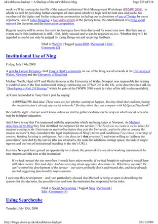 ukwebfocus-backup > A Backup of the ukwebfocus blog                                                     Page 259 of 616

 week we’ll be running the twelfth of the annual Institutional Web Management Workshops (IWMW 2008), in
 which we will be providing further examples of innovation which we hope will be both new and useful for
 members of the higher and further education communities including our explorations of use of Twitter by event
 organisers, use of video blogging, a live video stream of the plenary talks, the establishment of a Ning social
 network for the event and the innovation competition.

 Regular readers will be aware that such technologies have been discussed for some time now. But their use at
 events and within institutions is still, I feel, fairly unusual and so can be regarded as new. Whether they will be
 regarded as useful can only be judged by trying things out and receiving feedback.

                             Filed in Web2.0 | Tagged iwmw2008 | Permalink | Edit |
                             Comments (2)

 Institutional Use of Ning
 Friday, July 18th, 2008

 A post by Lorcan Dempsey cited Tony’s Hirst’s comments on use of the Ning social network at the University of
 Wales, Newport and the University of Bradford.

 Michael Webb, Head of IT and Media Services at the University of Wales, Newport was responsible for helping
 to establish one of the first institutional strategy embracing use of Web 2.0 in the UK, as he described in a talk on
 “Developing a Web 2.0 Strategy” which he gave at the IWMW 2006 event (a video of his talk is also available).

 AJ Cann responded to Tony Hist’s post by saying:

     AARRRGHHH! Bad idea! These sites are just ghettos waiting to happen. Do they think that students joining
     the institution don’t already use social networks? Do they think they can compete with MySpace/Facebook?

 He could be right – but we won’t know unless we start to gather evidence on the ways in which social networks
 may be in higher education.

 And I have to say that I’m impressed with the approaches which are being taken at Newport. As Michael
 describes on his blog they first identified the purposes for the service (”The brief was to create a social place for
 students coming to the University to meet online before they join the University, and to be able to contact the
 student mentors“), they considered the legal implications of Ning’s terms and conditions (”we retain ownership of
 content. Hosting locating is ambiguous, but is the data isn’t that precious.“) and were willing to ‘address the
 constraints’ provided by the service (the use of adverts, the costs for additional storage space, the lack of single
 sign-on and the loss of institutional branding in the site’s URL).

 In return Newport have gained an opportunity to evaluate the potential of a social networking environment for
 new students at little cost to the institution:

     If we had created the site ourselves it would have taken months. If we had bought in software it would have
     still taken weeks. This took days. And no worrying about upgrades, downtime etc. What have we lost? We
     can’t control the development of the service – our users probably don’t understand this, and have already
     started suggesting functionality improvements.

 I welcome this development – and I am particularly pleased that Michael is being so open in describing the
 reasons for this decision, the possible risks and how the institution has responded to the risks.

                             Filed in Social Networking | Tagged Ning | Permalink |
                             Edit | Comments (9)

 Using Searchcube
 Tuesday, July 15th, 2008



http://blogs.ukoln.ac.uk/ukwebfocus-backup/                                                                  29/10/2009
 