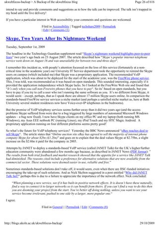 ukwebfocus-backup > A Backup of the ukwebfocus blog                                                      Page 26 of 616

 intend to say and provide comments and suggestions as to how the talk can be improved. The talk isn’t trapped in
 my head until the live delivery!

 If you have a particular interest in Web accessibility your comments and questions are welcomed.

                              Filed in Accessibility | Tagged techshare2009 | Permalink
                              | Edit | Comments (1)

 Skype, Two Years After Its Nightmare Weekend
 Tuesday, September 1st, 2009

 The headline in the Technology Guardian supplement read “Skype’s nightmare weekend highlights peer-to-peer
 fears” two year’s ago back on 23 August 2007. The article described how “Skype’s popular internet telephone
 service went down on August 16 and was unavailable for between two and three days“.

 I remember this incident as, with people’s attention focussed on the loss of this service (fortunately at a non-
 critical time in the academic year) our University IT Service department took the opportunity to remind the Skype
 users on campus (which included me) that Skype was a proprietary application. The recommended VoIP
 application, which was about to be deployed for the start of the academic year, was the FreeWire phone service.
 This, I was told, was recommended as it was based on open standards. This sounded interesting, especially if it
 provided the application independence which Skype lacks. So I looked at the FreeWire Web site and found that
 “It’s only when you call non-Freewire phones that you have to pay“. So its’ based on open standards, but you
 have to pay if you try to call a user who isn’t running the same software as you. It’s no different from Skype, it
 would seem – except, perhaps, that as I speak there are almost 17 million Skype users online. In comparison the
 standards-based FreeWire service services a niche market (and perhaps a satisfied niche market as, here at Bath
 University several student residences now have Voice-over-IP telephones in the bedrooms).

 But the promise of VoIP telephony services seems further away than it did two years ago (and the access
 problems Skype suffered from were due to a bug triggered by large numbers of automated Microsoft Windows
 updates – a bug now fixed). I now have Skype clients on my office PC and my laptop (both running MS
 Windows), my Asus EEE netbook PC (running Linux), my iPod Touch and my HTC Magic Android. A
 proprietary application running on four different platforms seems pretty good!

 So what’s the future for VoIP telephony services? Yesterday the BBC News announced “eBay reaches deal to
 sell Skype“. The article states that “Online auction site eBay has agreed to sell the majority of internet phone
 company Skype for about $2bn (£1.2bn)” and goes on to explain that the deal values Skype at $2.75bn, a slight
 increase on the $2.6bn it paid for the company in 2005.

 Attempts by JANET to deploy a standards-based VoIP service (called JANET Talk) for the UK’s higher/further
 education community were abandoned a few months ago bacause, as described in JANET News (PDF format): ”
 The results from both trial feedback and market research showed that the appetite for a service like JANET Talk
 had diminished. The reasons cited include a preference for alternative solutions that are now available from the
 commercial sector. These solutions were deemed easier to use, reliable and free.”

 Sometimes standards-based solutions don’t take off, it would seem, even when there are JISC-funded initiatives
 encouraging the take-up of such solutions. And as Nick Skelton suggested in a post entitled “Why did JANET
 Talk fail?” perhaps this is due to a failure to appreciate the importance of the network effect. Nick concluded:

      “When planning a new service, see if it has built-in positive network effects. It is doesn’t have these naturally,
      find a way to connect it to larger networks so it can benefit from theirs. If you can’t find a way to do this then
      you are dooming your project from the start. You’re better off doing nothing, unless you want to see your
      service become irrelevant, pushed to one side by a larger, more popular one.“

 I agree.

                              Filed in General | | Permalink | Edit | Comments (8)




http://blogs.ukoln.ac.uk/ukwebfocus-backup/                                                                  29/10/2009
 