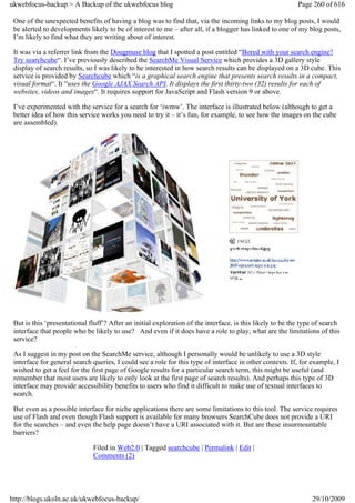 ukwebfocus-backup > A Backup of the ukwebfocus blog                                                        Page 260 of 616

 One of the unexpected benefits of having a blog was to find that, via the incoming links to my blog posts, I would
 be alerted to developments likely to be of interest to me – after all, if a blogger has linked to one of my blog posts,
 I’m likely to find what they are writing about of interest.

 It was via a referrer link from the Dougmuse blog that I spotted a post entitled “Bored with your search engine?
 Try searchcube“. I’ve previously described the SearchMe Visual Service which provides a 3D gallery style
 display of search results, so I was likely to be interested in how search results can be displayed on a 3D cube. This
 service is provided by Searchcube which “is a graphical search engine that presents search results in a compact,
 visual format“. It “uses the Google AJAX Search API. It displays the first thirty-two (32) results for each of
 websites, videos and images“. It requires support for JavaScript and Flash version 9 or above.

 I’ve experimented with the service for a search for ‘iwmw’. The interface is illustrated below (although to get a
 better idea of how this service works you need to try it – it’s fun, for example, to see how the images on the cube
 are assembled).




 But is this ‘presentational fluff’? After an initial exploration of the interface, is this likely to be the type of search
 interface that people who be likely to use? And even if it does have a role to play, what are the limitations of this
 service?

 As I suggest in my post on the SearchMe service, although I personally would be unlikely to use a 3D style
 interface for general search queries, I could see a role for this type of interface in other contexts. If, for example, I
 wished to get a feel for the first page of Google results for a particular search term, this might be useful (and
 remember that most users are likely to only look at the first page of search results). And perhaps this type of 3D
 interface may provide accessibility benefits to users who find it difficult to make use of textual interfaces to
 search.

 But even as a possible interface for niche applications there are some limitations to this tool. The service requires
 use of Flash and even though Flash support is available for many browsers SearchCube does not provide a URI
 for the searches – and even the help page doesn’t have a URI associated with it. But are these insurmountable
 barriers?

                              Filed in Web2.0 | Tagged searchcube | Permalink | Edit |
                              Comments (2)




http://blogs.ukoln.ac.uk/ukwebfocus-backup/                                                                     29/10/2009
 