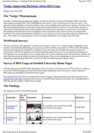 ukwebfocus-backup > A Backup of the ukwebfocus blog                                                   Page 261 of 616

 Nudge: Improving Decisions About RSS Usage
 Sunday, July 13th, 2008

 The ‘Nudge’ Phenomenum
 Saturday’s Guardian has an article on ‘Nudge’, an idea developed by US economist Richard Thaler and other
 behavioural economists who “want to highlight the best option, while still leaving all the bad ones open“. This
 approach can be applied to social and economic areas such as healthy eating and pension schemes, but rather than
 the state mandating solutions which aim to bring about positive benefits to society or to individuals, people are
 made aware of the benefits of the preferred option, but are left free to make their own decisions. An example of
 this approach which David Cameron is exploring in the Conservative party return to power is a proposal that
 electricity bills should contain details of whether you are using more or less energy than other households in the
 area. This subtle use of peer pressure is felt to encourage households to use energy more efficiently.

 WebWatch Surveys
 This has similarities with approach I’ve taken over the past ten years or so. A project called “WebWatch” ran a
 number of automated benchmarking surveys across a number of Web communities in 1998-9. After the funding
 had ceased the approach continued for a number of years, providing, for example, documented evidence of
 conformance with WCAG guidelines for institutional home pages based on use of an automated checking tool.
 The approach was not intended to act as a league table, but to observe patterns across the community, identify and
 learn from best practices and also to discuss the limitations of the survey methodology (in this case it led me to a
 much better understanding of the flaws in the WAI model for addressing accessibility issues).

 Survey of RSS Usage on Scottish University Home Pages
 With the forthcoming IWMW 2008 taking place in the University of Aberdeen on 22-24thJuly 2008 it is timely to
 revisit the WebWatch approach across the Scottish higher educational sector, this time to monitor takeup of
 RSS which are embedded on institutional home pages.

 The approach taken has been to visit Scottish institutes of higher education (based on the table provided on the
 Scottish Web Folk blog) using the FireFox browser. The RSS Panel extension will detect any embedded links to
 RSS files and the numbers of RSS links recorded.

 The Findings
 The findings are given in the following table.

                       No. of
     Institution       RSS    Thumbnail              Comments                                    RSS Feed
                       Feeds


     University of                                   No autodetect, but manual link to RSS
 1                     0                                                                         Events feed
     Aberdeen                                        news feed on home page




     University of                                   No autodetect, but manual link to RSS
 2                     0                                                                         News feed
     Abertay                                         news feed on home page




http://blogs.ukoln.ac.uk/ukwebfocus-backup/                                                                29/10/2009
 
