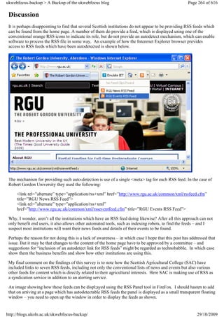 ukwebfocus-backup > A Backup of the ukwebfocus blog                                                   Page 264 of 616

 Discussion
 It is perhaps disappointing to find that several Scottish institutions do not appear to be providing RSS feeds which
 can be found from the home page. A number of them do provide a feed, which is displayed using one of the
 conventional orange RSS icons to indicate its role, but do not provide an autodetect mechanism, which can enable
 software to process the RSS file in some way. An example of how the Intenrnet Explorer browser provides
 access to RSS feeds which have been autodetected is shown below.




 The mechanism for providing such auto-detection is use of a single <meta> tag for each RSS feed. In the case of
 Robert Gordon University they used the following:

     <link rel=”alternate” type=”application/rss+xml” href=”http://www.rgu.ac.uk/common/xml/rssfeed.cfm”
     title=”RGU News RSS Feed”>
     <link rel=”alternate” type=”application/rss+xml”
     href=”http://www.rgu.ac.uk/common/xml/rsseventfeed.cfm” title=”RGU Events RSS Feed”>

 Why, I wonder, aren’t all the institutions which have an RSS feed doing likewise? After all this approach can not
 only benefit end users, it also allows other automated tools, such as indexing robots, to find the feeds – and I
 suspect most institutions will want their news feeds and details of their events to be found.

 Perhaps the reason for not doing this is a lack of awareness – in which case I hope that this post has addressed that
 issue. But it may be that changes to the content of the home page have to be approved by a committee – and
 suggestions for “inclusion of an autodetect link for RSS feeds” might be regarded as technobabble. In which case
 show them the business benefits and show how other institutions are using this.

 My final comment on the findings of this survey is to note how the Scottish Agricultural College (SAC) have
 included links to seven RSS feeds, including not only the conventional lists of news and events but also various
 other feeds for content which is directly related to their agricultural interests. Here SAC is making use of RSS as
 a syndication service in addition to an alerting service.

 An image showing how these feeds can be displ;ayed using the RSS Panel tool in FireFox. I should hasten to add
 that on arriving at a page which has autodetectable RSS feeds the panel is displayed as a small transparent floating
 window – you need to open up the window in order to display the feeds as shown.


http://blogs.ukoln.ac.uk/ukwebfocus-backup/                                                                29/10/2009
 