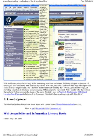 ukwebfocus-backup > A Backup of the ukwebfocus blog                                                Page 265 of 616




 How usable this particular tool may be for processing more than one or two feeds may be open to question – I
 tend to just have one or two RSS feeds on my various Web sites, and have a dedicated RSS page which provides
 access to a full range of feeds. But I do think that the approach taken by the Scottish Agricultural College, of
 providing a number of structured resources (using RSS) is one to be welcomed. And I wonder why the Scottish
 Agricultural College seems to be ahead of the game. The talk I gave on Web 2.0: The Potential Of RSS and
 Location Based Services in Edinburgh in September 2006 didn’t have anything to do with this, did it?

 Acknowledgement
 The thumbnails of the institutional home pages were created by the Thumbshots thumbnails service.

                            Filed in rss | | Permalink | Edit | Comments (6)

 Web Accessibility and Information Literacy Books
 Friday, July 11th, 2008




http://blogs.ukoln.ac.uk/ukwebfocus-backup/                                                             29/10/2009
 