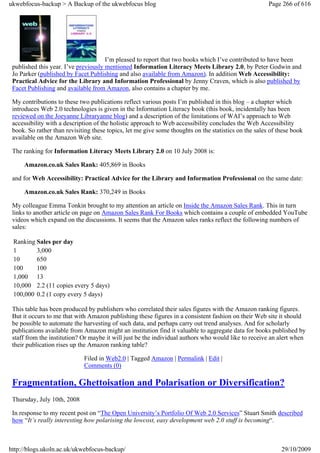 ukwebfocus-backup > A Backup of the ukwebfocus blog                                                    Page 266 of 616




                                      I’m pleased to report that two books which I’ve contributed to have been
 published this year. I’ve previously mentioned Information Literacy Meets Library 2.0, by Peter Godwin and
 Jo Parker (published by Facet Publishing and also available from Amazon). In addition Web Accessibility:
 Practical Advice for the Library and Information Professional by Jenny Craven, which is also published by
 Facet Publishing and available from Amazon, also contains a chapter by me.

 My contributions to these two publications reflect various posts I’m published in this blog – a chapter which
 introduces Web 2.0 technologies is given in the Information Literacy book (this book, incidentally has been
 reviewed on the Joeyanne Libraryanne blog) and a description of the limitations of WAI’s approach to Web
 accessibility with a description of the holistic approach to Web accessibility concludes the Web Accessibility
 book. So rather than revisiting these topics, let me give some thoughts on the statistics on the sales of these book
 available on the Amazon Web site.

 The ranking for Information Literacy Meets Library 2.0 on 10 July 2008 is:

     Amazon.co.uk Sales Rank: 405,869 in Books

 and for Web Accessibility: Practical Advice for the Library and Information Professional on the same date:

     Amazon.co.uk Sales Rank: 370,249 in Books

 My colleague Emma Tonkin brought to my attention an article on Inside the Amazon Sales Rank. This in turn
 links to another article on page on Amazon Sales Rank For Books which contains a couple of embedded YouTube
 videos which expand on the discussions. It seems that the Amazon sales ranks reflect the following numbers of
 sales:

 Ranking Sales per day
 1       3,000
 10      650
 100     100
 1,000 13
 10,000 2.2 (11 copies every 5 days)
 100,000 0.2 (1 copy every 5 days)

 This table has been produced by publishers who correlated their sales figures with the Amazon ranking figures.
 But it occurs to me that with Amazon publishing these figures in a consistent fashion on their Web site it should
 be possible to automate the harvesting of such data, and perhaps carry out trend analyses. And for scholarly
 publications available from Amazon might an institution find it valuable to aggregate data for books published by
 staff from the institution? Or maybe it will just be the individual authors who would like to receive an alert when
 their publication rises up the Amazon ranking table?

                             Filed in Web2.0 | Tagged Amazon | Permalink | Edit |
                             Comments (0)

 Fragmentation, Ghettoisation and Polarisation or Diversification?
 Thursday, July 10th, 2008

 In response to my recent post on “The Open University’s Portfolio Of Web 2.0 Services” Stuart Smith described
 how “It’s really interesting how polarising the lowcost, easy development web 2.0 stuff is becoming“.



http://blogs.ukoln.ac.uk/ukwebfocus-backup/                                                                 29/10/2009
 