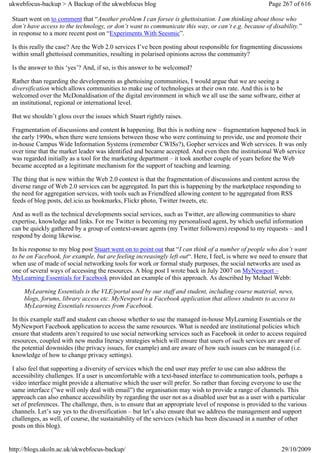 ukwebfocus-backup > A Backup of the ukwebfocus blog                                                    Page 267 of 616

 Stuart went on to comment that “Another problem I can forsee is ghettoisation. I am thinking about those who
 don’t have access to the technology, or don’t want to communicate this way, or can’t e.g. because of disability.”
 in response to a more recent post on “Experiments With Seesmic”.

 Is this really the case? Are the Web 2.0 services I’ve been posting about responsible for fragmenting discussions
 within small ghettoised communities, resulting in polarised opinions across the community?

 Is the answer to this ‘yes’? And, if so, is this answer to be welcomed?

 Rather than regarding the developments as ghettoising communities, I would argue that we are seeing a
 diversification which allows communities to make use of technologies at their own rate. And this is to be
 welcomed over the McDonaldisation of the digital environment in which we all use the same software, either at
 an institutional, regional or international level.

 But we shouldn’t gloss over the issues which Stuart rightly raises.

 Fragmentation of discussions and content is happening. But this is nothing new – fragmentation happened back in
 the early 1990s, when there were tensions between those who were continuing to provide, use and promote their
 in-house Campus Wide Information Systems (remember CWISs?), Gopher services and Web services. It was only
 over time that the market leader was identified and became accepted. And even then the institutional Web service
 was regarded initially as a tool for the marketing department – it took another couple of years before the Web
 became accepted as a legitimate mechanism for the support of teaching and learning.

 The thing that is new within the Web 2.0 context is that the fragmentation of discussions and content across the
 diverse range of Web 2.0 services can be aggregated. In part this is happening by the marketplace responding to
 the need for aggregation services, with tools such as Friendfeed allowing content to be aggregated from RSS
 feeds of blog posts, del.icio.us bookmarks, Flickr photo, Twitter tweets, etc.

 And as well as the technical developments social services, such as Twitter, are allowing communities to share
 expertise, knowledge and links. For me Twitter is becoming my personalised agent, by which useful information
 can be quickly gathered by a group of context-aware agents (my Twitter followers) respond to my requests – and I
 respond by doing likewise.

 In his response to my blog post Stuart went on to point out that “I can think of a number of people who don’t want
 to be on Facebook, for example, but are feeling increasingly left out“. Here, I feel, is where we need to ensure that
 when use of made of social networking tools for work or formal study purposes, the social networks are used as
 one of several ways of accessing the resources. A blog post I wrote back in July 2007 on MyNewport –
 MyLearning Essentials for Facebook provided an example of this approach. As described by Mchael Webb:

     MyLearning Essentials is the VLE/portal used by our staff and student, including course material, news,
     blogs, forums, library access etc. MyNewport is a Facebook application that allows students to access to
     MyLearning Essentials resources from Facebook.

 In this example staff and student can choose whether to use the managed in-house MyLearning Essentials or the
 MyNewport Facebook application to access the same resources. What is needed are institutional policies which
 ensure that students aren’t required to use social networking services such as Facebook in order to access required
 resources, coupled with new media literacy strategies which will ensure that users of such services are aware of
 the potential downsides (the privacy issues, for example) and are aware of how such issues can be managed (i.e.
 knowledge of how to change privacy settings).

 I also feel that supporting a diversity of services which the end user may prefer to use can also address the
 accessibility challenges. If a user is uncomfortable with a text-based interface to communication tools, perhaps a
 video interface might provide a alternative which the user will prefer. So rather than forcing everyone to use the
 same interface (”we will only deal with email”) the organisation may wish to provide a range of channels. This
 approach can also enhance accessibility by regarding the user not as a disabled user but as a user with a particular
 set of preferences. The challenge, then, is to ensure that an appropriate level of response is provided to the various
 channels. Let’s say yes to the diversification – but let’s also ensure that we address the management and support
 challenges, as well, of course, the sustainability of the services (which has been discussed in a number of other
 posts on this blog).


http://blogs.ukoln.ac.uk/ukwebfocus-backup/                                                                 29/10/2009
 