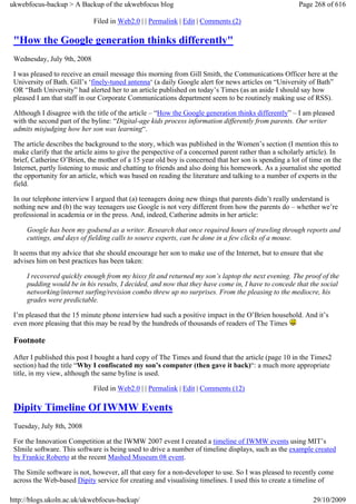 ukwebfocus-backup > A Backup of the ukwebfocus blog                                                   Page 268 of 616

                             Filed in Web2.0 | | Permalink | Edit | Comments (2)

 "How the Google generation thinks differently"
 Wednesday, July 9th, 2008

 I was pleased to receive an email message this morning from Gill Smith, the Communications Officer here at the
 University of Bath. Gill’s ‘finely-tuned antenna‘ (a daily Google alert for news articles on “University of Bath”
 OR “Bath University” had alerted her to an article published on today’s Times (as an aside I should say how
 pleased I am that staff in our Corporate Communications department seem to be routinely making use of RSS).

 Although I disagree with the title of the article – “How the Google generation thinks differently” – I am pleased
 with the second part of the byline: “Digital-age kids process information differently from parents. Our writer
 admits misjudging how her son was learning“.

 The article describes the background to the story, which was published in the Women’s section (I mention this to
 make clarify that the article aims to give the perspective of a concerned parent rather than a scholarly article). In
 brief, Catherine O’Brien, the mother of a 15 year old boy is concerned that her son is spending a lot of time on the
 Internet, partly listening to music and chatting to friends and also doing his homework. As a journalist she spotted
 the opportunity for an article, which was based on reading the literature and talking to a number of experts in the
 field.

 In our telephone interview I argued that (a) teenagers doing new things that parents didn’t really understand is
 nothing new and (b) the way teenagers use Google is not very different from how the parents do – whether we’re
 professional in academia or in the press. And, indeed, Catherine admits in her article:

     Google has been my godsend as a writer. Research that once required hours of trawling through reports and
     cuttings, and days of fielding calls to source experts, can be done in a few clicks of a mouse.

 It seems that my advice that she should encourage her son to make use of the Internet, but to ensure that she
 advises him on best practices has been taken:

     I recovered quickly enough from my hissy fit and returned my son’s laptop the next evening. The proof of the
     pudding would be in his results, I decided, and now that they have come in, I have to concede that the social
     networking/internet surfing/revision combo threw up no surprises. From the pleasing to the mediocre, his
     grades were predictable.

 I’m pleased that the 15 minute phone interview had such a positive impact in the O’Brien household. And it’s
 even more pleasing that this may be read by the hundreds of thousands of readers of The Times

 Footnote
 After I published this post I bought a hard copy of The Times and found that the article (page 10 in the Times2
 section) had the title “Why I confiscated my son’s computer (then gave it back)“: a much more appropriate
 title, in my view, although the same byline is used.

                             Filed in Web2.0 | | Permalink | Edit | Comments (12)

 Dipity Timeline Of IWMW Events
 Tuesday, July 8th, 2008

 For the Innovation Competition at the IWMW 2007 event I created a timeline of IWMW events using MIT’s
 SImile software. This software is being used to drive a number of timeline displays, such as the example created
 by Frankie Roberto at the recent Mashed Museum 08 event.

 The Simile software is not, however, all that easy for a non-developer to use. So I was pleased to recently come
 across the Web-based Dipity service for creating and visualising timelines. I used this to create a timeline of

http://blogs.ukoln.ac.uk/ukwebfocus-backup/                                                                29/10/2009
 