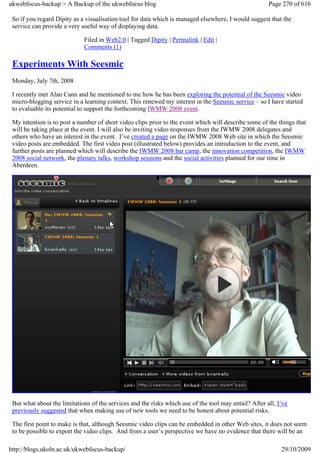 ukwebfocus-backup > A Backup of the ukwebfocus blog                                                    Page 270 of 616

 So if you regard Dipity as a visualisation tool for data which is managed elsewhere, I would suggest that the
 service can provide a very useful way of displaying data.

                             Filed in Web2.0 | Tagged Dipity | Permalink | Edit |
                             Comments (1)

 Experiments With Seesmic
 Monday, July 7th, 2008

 I recently met Alan Cann and he mentioned to me how he has been exploring the potential of the Seesmic video
 micro-blogging service in a learning context. This renewed my interest in the Seesmic service – so I have started
 to evaluable its potential to support the forthcoming IWMW 2008 event.

 My intention is to post a number of short video clips prior to the event which will describe some of the things that
 will be taking place at the event. I will also be inviting video responses from the IWMW 2008 delegates and
 others who have an interest in the event. I’ve created a page on the IWMW 2008 Web site in which the Seesmic
 video posts are embedded. The first video post (illustrated below) provides an introduction to the event, and
 further posts are planned which will describe the IWMW 2008 bar camp, the innovation competition, the IWMW
 2008 social network, the plenary talks, workshop sessions and the social activities planned for our time in
 Aberdeen.




 But what about the limitations of the services and the risks which use of the tool may entail? After all, I’ve
 previously suggested that when making use of new tools we need to be honest about potential risks.

 The first point to make is that, although Seesmic video clips can be embedded in other Web sites, it does not seem
 to be possible to export the video clips. And from a user’s perspective we have no evidence that there will be an

http://blogs.ukoln.ac.uk/ukwebfocus-backup/                                                                 29/10/2009
 