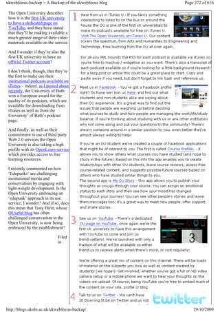 ukwebfocus-backup > A Backup of the ukwebfocus blog   Page 272 of 616

 The Open University describes
 how it is the first UK university
 to have a dedicated page on
 YouTube, and they have stated
 that they’ll be making available a
 much greater range of their video
 materials available on the service.

 And I wonder if they’re also the
 first UK university to have an
 official Twitter account?

 I don’t think, though, that they’re
 the first to make use their
 institutional podcasts available on
 iTunes – indeed, as I posted about
 recently, the University of Bath
 won a European award for the
 quality of its podcasts, which are
 available for downloading from
 iTunes as well as from the
 University’ of Bath’s podcast
 page.

 And finally, as well as their
 commitment to use of third party
 Web 2.0 services the Open
 University is also taking a high
 profile with its OpenLearn service
 which provides access to free
 learning resources.

 I recently commented on how
 ‘Edupunks’ are challenging
 institutional inertia and
 conservatism by engaging with
 light-weight development. Is the
 Open University embracing an
 ‘edupunk’ approach in its use
 service, I wonder? And if so, does
 this mean that Tony Hirst, whose
 OUseful blog has often
 challenged conservatism in the
 Open University, is now being
 embraced by the establishment?

                             Filed
                             in




http://blogs.ukoln.ac.uk/ukwebfocus-backup/               29/10/2009
 