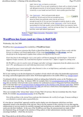 ukwebfocus-backup > A Backup of the ukwebfocus blog                                                   Page 273 of 616




                             Web2.0 | Tagged Open University | Permalink | Edit |
                             Comments (11)

 WordPress has Gears (and my Glass is Half Full)
 Wednesday, July 2nd, 2008

 WordPress have just announced the availability of WordPress Gears:

     Gears? It is a browser extension like Flash or QuickTime/Media Player. However Gears works with the
     browser to enhance web based applications. It can create local database and file storage, and run
     JavaScript in the background to update them without slowing down the browser.

     Gears has been in the making for over a year and is well known among the web developers. Currently it
     supports Firefox versions 2 & 3 and Internet Explorer versions 6 & 7. Safari 3 support is coming soon.

     On WordPress.com it is used to store all images and other web page components from the admin area to the
     user’s PC, speeding up access and reducing unnecessary web traffic.

     The speed increase is most noticeable when Internet is slow or on high latency and makes everybody’s
     blogging experience more enjoyable.

 We’re now starting to see the development of a numbers of tools which will reduce the bandwidth requirements
 for using a networked application and/or allow Web-based applications to be usable offline (e.g. Google Gears).

 I’m pleased with the variety of developments which are taking place behind the scenes on the Wordpress.com
 Web site which hosts this blog. In January 2008, for example, there was an announcement on the WordPress
 blog that an interface which provides access statistics for syndicated accesses to blog posts had been relaunched
 and a week later there was an announcement of enhancements to the interface to the Akismet spam filter. Indeed
 if you look at the WordPress.com blog archive for 2008 you will see a whole host of developments which have
 been made, many to the hosted blog environment.

 This is an example of the ‘always beta’ nature of many Web 2.0 services. But not everybody likes this. Stuart
 Smith, for example, has commented recently on my blog that:

     Part of the problem is the eternal beta syndrome that dominates the world of web apps. It means nothing is
     ever finished or entirely taken responsibility for.

 It’s true that an ‘eternal beta’ approach could be used to deploy new developments which have not been
 adequately tested, to the detriment of the end user. But to me the response to this criticism is to say that ongoing
 enhancements to services need to be carefully managed and mechanisms are needed to allow users to quickly and
 easily provide their feedback. In the case of the WordPress.com blog, the announcement are made on their
 developments blog, are brought to the attention of blog authors in their administrators interface and they
 encourage feedback – which they do receive.

http://blogs.ukoln.ac.uk/ukwebfocus-backup/                                                                29/10/2009
 