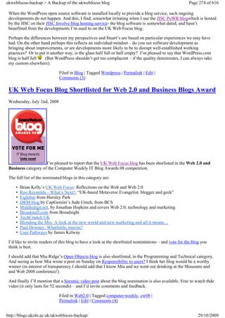 ukwebfocus-backup > A Backup of the ukwebfocus blog                                                     Page 274 of 616

 When the WordPress open source software is installed locally to provide a blog service, such ongoing
 developments do not happen. And this, I find, somewhat irritating when I use the JISC PoWR blogwhich is hosted
 by the JISC on their JISC Involve blog hosting service- the blog software is somewhat dated, and hasn’t
 benefitted from the developments I’m used to on the UK Web Focus blog.

 Perhaps the differences between my perspectives and Stuart’s are based on particular experiences we may have
 had. On the other hand perhaps this reflects an individual mindset – do you see software development as
 bringing about improvements, or are developments more likely to be to disrupt well-established working
 practices? Or to put it another way, is the glass half full or half empty? I’m pleased to say that WordPress.com
 blog is half full   (But WordPress shouldn’t get too complacent – if the quality deteriorates, I can always take
 my custom elsewhere).

                              Filed in Blog | Tagged Wordpress | Permalink | Edit |
                              Comments (3)

 UK Web Focus Blog Shortlisted for Web 2.0 and Business Blogs Award
 Wednesday, July 2nd, 2008




                     I’m pleased to report that the UK Web Focus blog has been shorlisted in the Web 2.0 and
 Business category of the Computer Weekly IT Blog Awards 08 competition.

 The full list of the nominated blogs in this category are:

     •   Brian Kelly’s UK Web Focus: Reflections on the Web and Web 2.0
     •   Roo Reynolds – What’s Next?, “UK-based Metaverse Evangelist, blogger and geek”
     •   Eightbar from Hursley Park
     •   DRM blog by CapGemini’s Jude Umeh, from BCS
     •   Middledigit.net, by Jonathan Hopkins and covers Web 2.0, technology and marketing
     •   Broadstuff.com from Broadsight
     •   TechCrunch UK
     •   Blending the Mix: A look at the new world and new marketing and all it means…
     •   Paul Downey: Whatfettle, marras?
     •   User Pathways by James Kelway

 I’d like to invite readers of this blog to have a look at the shortlisted nomintations – and vote for the blog you
 think is best.

 I should add that Mia Ridge’s Open Objects blog is also shortlisted, in the Programming and Technical category.
 And seeing as how Mia wrote a post on Sunday on Responsibility to users? I think her blog would be a worthy
 winner (in interest of transparency I should add that I know Mia and we went out drinking at the Museums and
 and Web 2008 conference!)

 And finally I’ll mention that a Seesmic video post about the blog nomination is also available. Free to watch thde
 video (it only lasts for 52 seconds) – and I’d invite comments and feedback.

                              Filed in Web2.0 | Tagged computer-weekly, cw08 |
                              Permalink | Edit | Comments (4)


http://blogs.ukoln.ac.uk/ukwebfocus-backup/                                                                  29/10/2009
 