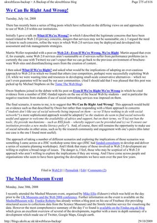 ukwebfocus-backup > A Backup of the ukwebfocus blog                                                  Page 275 of 616

 We Can Be Right And Wrong!
 Tuesday, July 1st, 2008

 There has recently been a series of blog posts which have reflected on the differing views on and approaches
 to use of Web 2.0 within our institutions.

 Initially I gave a talk on What If We’re Wrong? in which I described the legitimate concerns that have been
 raised related to Web 2.0 (privacy concerns, dangers that services may not be sustainable; etc.). I argued the need
 to listen to such concerns, refine the ways in which Web 2.0 services may be deployed and developed risk
 assessment and risk managements strategies.

 Martin Weller responded with a post on Web 2.0 - Even If We’re Wrong, We’re Right. Martin argued that even
 if, for example, some Web 2.0 services aren’t sustainable or if services suffer from performance problems (as is
 currently the case with Twitter) we can’t expect that we can go back to the previous environment of brochure-
 ware Web sites and disenfranchising users from the creation of content..

 I then asked What If We’re Right? and asked what would be the implications of adopting an over-cautious
 approach to Web 2.0 in which we found that others (our competitors, perhaps) were successfully exploiting Web
 2.0, while we were wasting time and resources in developing small-scale conservative alternatives – which we
 can’t even guarantee will be used by out user communities. (And I should add that I was pleased that this post was
 picked up by Michael Stephens on the Tame The Web blog).

 Owen Stephens joined in the debate with his post on Even If We’re Right We’re Wrong in which he cited
 evidence from a number of JISC-funded reports on the use of the Social Web by students – and in particular the
 negative reactions from students if use of social networking services was imposed on them.

 The final scenario, it seems to me, is to suggest that We Can Be Right And Wrong! This approach would build
 on evidence such as that described by Owen but rather than responding with a blunt approach to concerns
 (”students don’t like use of social networks being imposed on them – so we’ll have nothing to do with social
 networks“) a more sophisticated approach would be adopted (”as the students do seem to find social networks
 useful and appear to welcome the availability of advice and support, but on their terms, we’ll (a) not ban the
 tools; (b) provide mechanisms – such as RSS feeds – whereby support can be provided and (c) we’ll ensure our
 institution provides a new media literacy policy“). And, of course, there still remains the opportunity to make use
 of social networks in other areas, such as by the research community and engagement with one’s peers (this latter
 use case is the one I found most useful).

 The approach of taking a number of different scenarios and exploring the implications of those scenarios was
 something I came across at a JISC workshop some time ago (JISC had funded consultants to develop and deliver
 a series of scenario planning workshops). And I think that many of those involved in Web 2.0 development are
 willing to explore a broad range of issues. The danger is, I feel, those who may be sceptical of a Web 2.0
 approach who aren’t willing to explore the implications if they are wrong. And I have come across people and
 organisations who seem to have been ignoring the developments we have seen over the past few years.



                             Filed in Web2.0 | | Permalink | Edit | Comments (2)

 The Mashed Museum Event
 Monday, June 30th, 2008

 I recently attended the Mashed Museum event, organised by Mike Ellis (Eduserv) which was held on the day
 prior to the UK Museums and the Web 2008 conference. Further information on the event is available on the
 MashedMuseum wiki. Frankie Roberto has already written a blog post on his use of Freebase (for providing
 structured access to collections data from the Science Museum) and the Simile timeline service for visualising the
 data. However the most comprehensive summary of the day I’ve found is available on the Findus.org.uk blog
 which gives an excellent overview of several of the developments, together with a more in depth summary of a
 development which made use of Twitter, Google Maps, Google earth.

http://blogs.ukoln.ac.uk/ukwebfocus-backup/                                                               29/10/2009
 