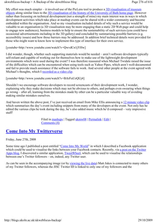 ukwebfocus-backup > A Backup of the ukwebfocus blog                                                  Page 276 of 616

 My effort was much simpler – it involved use of the PicLens tool to produce a 3D visualisation of museum
 objects along similar lines to the 3D visualisation of the history of the University of Bath home page. However
 rather than focussing on technical development (not a strength of mine) my main interest was in ways in which
 development activities which take place at mashup events can be shared with a wider community and become
 embedded within the organisation. And so my visualisation included details of why such a service would be
 valuable to an organisation (a 3D visualisation may be more engaging than a static 2D Web page and could help
 to engage new audiences), business models to help to ensure the sustainability of such services (you could have
 occasional advertisements including in the 3D gallery) and concluded by summarising possible barriers (e.g.
 accessibility issues) and how those barriers may be addressed. In addition brief technical details were provided for
 those who might want to know how to implement this type of interface for their own service.

 [youtube=http://www.youtube.com/watch?v=QwvdCn1jYHw]

 I did wonder, though, whether such supporting materials would be needed – aren’t software developers typically
 self-reliant and capable of working out for themselves how to make use of the lightweight development
 environments which were used during the event? I was therefore reassured when Michael Twidale raised the issue
 of the difficulties which can be encountered when using tools such as Yahoo Pipes, which aren’t well-documented
 and fail to provide much assistance if the software fails to work. And several other people at the event agreed with
 Michael’s thoughts, which I recorded as a video clip.

 [youtube=http://www.youtube.com/watch?v=BArFuUzQUj4]

 Shouldn’t we encourage software developers to record screencasts of their development work, I wonder,
 explaining why they make decisions which may not be obvious to others, and perhaps even swearing when things
 go wrong – after all, learning from the mistakes made by other can be a particular valuable way of avoiding
 making similar mistakes ourselves.

 And haven written the above post, I’ve just received an email from Mike Ellis announcing a 12 minute video clip
 which summarises the day’s event including snippets from many of the developers at the event. Not only has he
 edited the various clips he took during the day, he’s also added music which he’d composed – very impressive
 stuff!

                             Filed in mashups | Tagged ukmw08 | Permalink | Edit |
                             Comments (4)

 Come Into My Twitterverse
 Friday, June 27th, 2008

 Some time ago I published a post entitled “Come Into My World” in which I described a Facebook application
 which could be used to visualise the links between your Facebook contacts. Recently, via a post on the Twitter
 Apps blog, I discovered a similar application, TweetWheel, which can be used to visualise the relationships
 between one’s Twitter followers – on, indeed, any Twitter user.

 As can be seen in the accompanying image (or by viewing the live data) Matt Jukes is connected to many others
 of my Twitter followers, whereas the JISC Twitter ID is linked to only one of my followers and the




http://blogs.ukoln.ac.uk/ukwebfocus-backup/                                                               29/10/2009
 