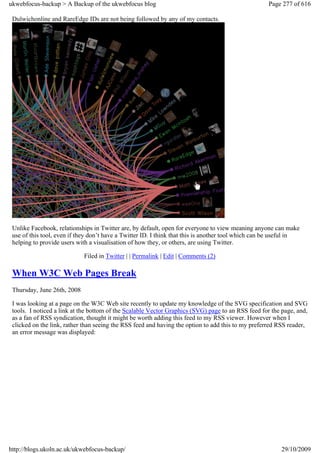 ukwebfocus-backup > A Backup of the ukwebfocus blog                                                 Page 277 of 616

 Dulwichonline and RareEdge IDs are not being followed by any of my contacts.




 Unlike Facebook, relationships in Twitter are, by default, open for everyone to view meaning anyone can make
 use of this tool, even if they don’t have a Twitter ID. I think that this is another tool which can be useful in
 helping to provide users with a visualisation of how they, or others, are using Twitter.

                             Filed in Twitter | | Permalink | Edit | Comments (2)

 When W3C Web Pages Break
 Thursday, June 26th, 2008

 I was looking at a page on the W3C Web site recently to update my knowledge of the SVG specification and SVG
 tools. I noticed a link at the bottom of the Scalable Vector Graphics (SVG) page to an RSS feed for the page, and,
 as a fan of RSS syndication, thought it might be worth adding this feed to my RSS viewer. However when I
 clicked on the link, rather than seeing the RSS feed and having the option to add this to my preferred RSS reader,
 an error message was displayed:




http://blogs.ukoln.ac.uk/ukwebfocus-backup/                                                              29/10/2009
 