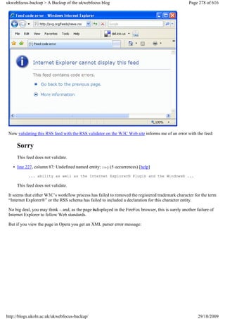 ukwebfocus-backup > A Backup of the ukwebfocus blog                                                   Page 278 of 616




 Now validating this RSS feed with the RSS validator on the W3C Web site informs me of an error with the feed:

     Sorry
     This feed does not validate.

   • line 227, column 87: Undefined named entity: reg (5 occurrences) [help]
            ... ability as well as the Internet Explorer® Plugin and the Windows® ...

     This feed does not validate.

 It seems that either W3C’s workflow process has failed to removed the registered trademark character for the term
 “Internet Explorer®” or the RSS schema has failed to included a declaration for this character entity.

 No big deal, you may think – and, as the page isdisplayed in the FireFox browser, this is surely another failure of
 Internet Explorer to follow Web standards.

 But if you view the page in Opera you get an XML parser error message:




http://blogs.ukoln.ac.uk/ukwebfocus-backup/                                                                29/10/2009
 