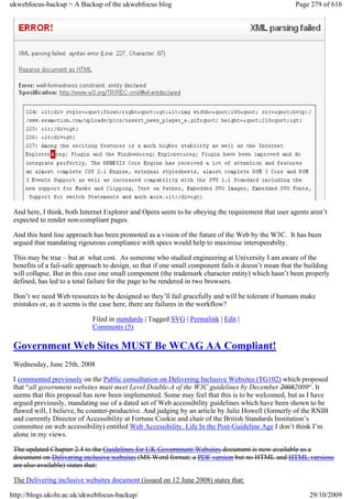ukwebfocus-backup > A Backup of the ukwebfocus blog                                                   Page 279 of 616




 And here, I think, both Internet Explorer and Opera seem to be obeying the requirement that user agents aren’t
 expected to render non-compliant pages.

 And this hard line approach has been promoted as a vision of the future of the Web by the W3C. It has been
 argued that mandating rigourous compliance with specs would help to maximise interoperabilty.

 This may be true – but at what cost. As someone who studied engineering at University I am aware of the
 benefits of a fail-safe approach to design, so that if one small component fails it doesn’t mean that the building
 will collapse. But in this case one small component (the trademark character entity) which hasn’t been properly
 defined, has led to a total failure for the page to be rendered in two browsers.

 Don’t we need Web resources to be designed so they’ll fail gracefully and will be tolerant if humans make
 mistakes or, as it seems is the case here, there are failures in the workflow?

                             Filed in standards | Tagged SVG | Permalink | Edit |
                             Comments (5)

 Government Web Sites MUST Be WCAG AA Compliant!
 Wednesday, June 25th, 2008

 I commented previously on the Public consultation on Delivering Inclusive Websites (TG102) which proposed
 that “all government websites must meet Level Double-A of the W3C guidelines by December 20082009“. It
 seems that this proposal has now been implemented. Some may feel that this is to be welcomed, but as I have
 argued previously, mandating use of a dated set of Web accessibility guidelines which have been shown to be
 flawed will, I believe, be counter-productive. And judging by an article by Julie Howell (formerly of the RNIB
 and currently Director of Accessibility at Fortune Cookie and chair of the British Standards Institution’s
 committee on web accessibility) entitled Web Accessibility. Life In the Post-Guideline Age I don’t think I’m
 alone in my views.

 The updated Chapter 2.4 to the Guidelines for UK Government Websites document is now available as a
 document on Delivering inclusive websites (MS Word format; a PDF version but no HTML and HTML versions
 are also available) states that:

 The Delivering inclusive websites document (issued on 12 June 2008) states that:

http://blogs.ukoln.ac.uk/ukwebfocus-backup/                                                                29/10/2009
 