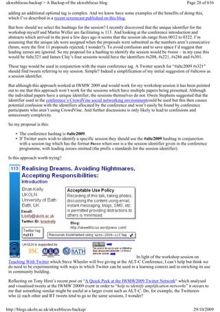 ukwebfocus-backup > A Backup of the ukwebfocus blog                                                   Page 28 of 616

 adding an additional optional tag is complex. And we know have some examples of the benefits of doing this,
 which I’ve described in a recent screencast published on this blog.

 But how should we select the hashtags for the session? I recently discovered that the unique identifier for the
 workshop myself and Martin Weller are facilitating is 113. And looking at the conference introduction and
 abstracts which arrived in the post a few days ago it seems that the session ids range from 0012 to 0322. I’m
 assuming that the unique ids were assigned when the proposals were submitted as the numbers aren’t consecutive
 (hmm, were the first 11 proposals rejected, I wonder?). To avoid confusion and to save space I’d suggest that
 leading zeroes are ignored. So my proposal for a hashtag to identify the session would be #snnn – in my case this
 would be #altc321 and James Clay’s four sessions would have the identifiers #s208, #s221, #s286 and #s301.

 These tags would be used in conjunction with the main conference tag. A Twitter search for “#altc2009 #s321″
 should find tweets referring to my session. Simple? Indeed a simplification of my initial suggestion of #altcnnn as
 a session identifier.

 But although this approach worked at IWMW 2009 and would work for my workshop session it has been pointed
 out to me that this approach won’t work for the sessions which have multiple papers being presented. Although
 the individual papers have a unique identifier, the sessions themselves do not. Owen Stephens suggested that the
 identifier used in the conference’s CrowdVine social networking environmentcould be used but this then causes
 potential confusion with the identifiers allocated by the conference and won’t easily be found by conference
 participants who aren’t using CrowdVine. And further discussions is only likely to lead to confusions and
 unnecessary complexity.

 So my proposal is this:

     • The conference hashtag is #altc2009.
     • If Twitter users wish to identify a specific session they should use the #altc2009 hashtag in conjunction
       with a session tag which has the format #snnn when nnn is a the session identifier given in the conference
       programme, with leading zeroes omitted (the prefix s standards for the session identifier).

 Is this approach worth trying?




                                                                       In light of the workshop session on
 Teaching With Twitter which Steve Wheeler will bve giving at the ALT-C Conference, I can’t help but think we
 do need to be experimenting with ways in which Twitter can be used in a learning context and in enriching its use
 in community building.

 Reflecting on Tony Hirst’s recent post on “A Quick Peek at the IWMW2009 Twitter Network“ which analysed
 and visualised tweets at the IWMW 20009 event in order to “help to identify amplification networks” it occurs to
 me that something similar might be useful at a larger event such as ALT-C. Do, for example, the Twitterers
 who @ each other and RT tweets tend to go to the same sessions, I wonder?


http://blogs.ukoln.ac.uk/ukwebfocus-backup/                                                               29/10/2009
 