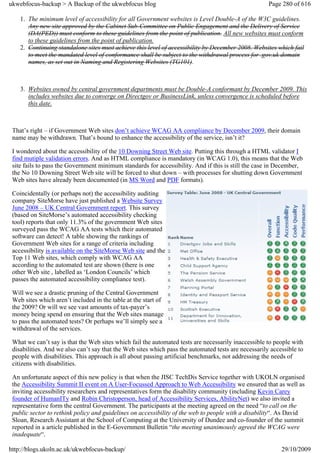 ukwebfocus-backup > A Backup of the ukwebfocus blog                                                   Page 280 of 616

    1. The minimum level of accessibility for all Government websites is Level Double-A of the W3C guidelines.
       Any new site approved by the Cabinet Sub-Committee on Public Engagement and the Delivery of Service
       (DA(PED)) must conform to these guidelines from the point of publication. All new websites must conform
       to these guidelines from the point of publication.
    2. Continuing standalone sites must achieve this level of accessibility by December 2008. Websites which fail
       to meet the mandated level of conformance shall be subject to the withdrawal process for .gov.uk domain
       names, as set out in Naming and Registering Websites (TG101).



    3. Websites owned by central government departments must be Double-A conformant by December 2009. This
       includes websites due to converge on Directgov or BusinessLink, unless convergence is scheduled before
       this date.



 That’s right – if Government Web sites don’t achieve WCAG AA compliance by December 2009, their domain
 name may be withdrawn. That’s bound to enhance the accessibility of the service, isn’t it?

 I wondered about the accessibility of the 10 Downing Street Web site. Putting this through a HTML validator I
 find mutiple validation errors. And as HTML compliance is mandatory (in WCAG 1.0), this means that the Web
 site fails to pass the Government minimum standards for accessibility. And if this is still the case in December,
 the No 10 Downing Street Web site will be forced to shut down – with processes for shutting down Government
 Web sites have already been documented (in MS Word and PDF formats).

 Coincidentally (or perhaps not) the accessibility auditing
 company SiteMorse have just published a Website Survey
 June 2008 – UK Central Government report. This survey
 (based on SiteMorse’s automated accessibility checking
 tool) reports that only 11.3% of the government Web sites
 surveyed pass the WCAG AA tests which their automated
 software can detect! A table showing the rankings of
 Government Web sites for a range of criteria including
 accessibility is available on the SiteMorse Web site and the
 Top 11 Web sites, which comply with WCAG AA
 according to the automated test are shown (there is one
 other Web site , labelled as ‘London Councils’ which
 passes the automated accessibility compliance test).

 Will we see a drastic pruning of the Central Government
 Web sites which aren’t included in the table at the start of
 the 2009? Or will we see vast amounts of tax-payer’s
 money being spend on ensuring that the Web sites manage
 to pass the automated tests? Or perhaps we’ll simply see a
 withdrawal of the services.

 What we can’t say is that the Web sites which fail the automated tests are necessarily inaccessible to people with
 disabilities. And we also can’t say that the Web sites which pass the automated tests are necessarily accessible to
 people with disabilities. This approach is all about passing artificial benchmarks, not addressing the needs of
 citizens with disabilities.

 An unfortunate aspect of this new policy is that when the JISC TechDis Service together with UKOLN organised
 the Accessibility Summit II event on A User-Focussed Approach to Web Accessibility we ensured that as well as
 inviting accessibility researchers and representatives form the disability community (including Kevin Carey
 founder of HumanITy and Robin Christoperson, head of Accessibility Services, AbilityNet) we also invited a
 representative form the central Government. The participants at the meeting agreed on the need “to call on the
 public sector to rethink policy and guidelines on accessibility of the web to people with a disability“. As David
 Sloan, Research Assistant at the School of Computing at the University of Dundee and co-founder of the summit
 reported in a article published in the E-Government Bulletin “the meeting unanimously agreed the WCAG were
 inadequate“.

http://blogs.ukoln.ac.uk/ukwebfocus-backup/                                                                29/10/2009
 