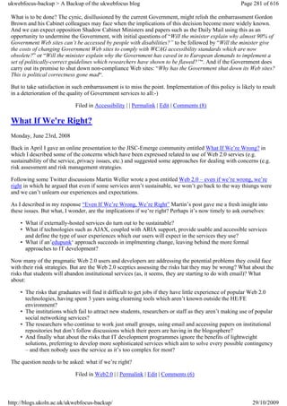 ukwebfocus-backup > A Backup of the ukwebfocus blog                                                    Page 281 of 616

 What is to be done? The cynic, disillusioned by the current Government, might relish the embarrassment Gordon
 Brown and his Cabinet colleagues may face when the implications of this decision become more widely known.
 And we can expect opposition Shadow Cabinet Ministers and papers such as the Daily Mail using this as an
 opportunity to undermine the Government, with initial questions of “Will the minister explain why almost 90% of
 Government Web sites can’t be accessed by people with disabilities?” to be followed by “Will the minister give
 the costs of changing Government Web sites to comply with WCAG accessibility standards which are now
 obsolete?” or “Will the minister explain why the Government has caved in to European demands to implement a
 set of politically-correct guidelines which researchers have shown to be flawed?”“. And if the Government does
 carry out its promise to shut down non-compliance Web sites: “Why has the Government shut down its Web sites?
 This is political correctness gone mad“.

 But to take satisfaction in such embarrassment is to miss the point. Implementation of this policy is likely to result
 in a deterioration of the quality of Government services to all:-)

                             Filed in Accessibility | | Permalink | Edit | Comments (8)

 What If We're Right?
 Monday, June 23rd, 2008

 Back in April I gave an online presentation to the JISC-Emerge community entitled What If We’re Wrong? in
 which I described some of the concerns which have been expressed related to use of Web 2.0 servies (e.g.
 sustainability of the service, privacy issues, etc.) and suggested some approaches for dealing with concerns (e.g.
 risk assessment and risk management strategies.

 Following some Twitter discussions Martin Weller wrote a post entitled Web 2.0 – even if we’re wrong, we’re
 right in which he argued that even if some services aren’t sustainable, we won’t go back to the way thiungs were
 and we can’t unlearn our experiences and expectations.

 As I described in my response “Even If We’re Wrong, We’re Right” Martin’s post gave me a fresh insight into
 these issues. But what, I wonder, are the implications if we’re right? Perhaps it’s now timely to ask ourselves:

     • What if externally-hosted services do turn out to be sustainable?
     • What if technologies such as AJAX, coupled with ARIA support, provide usable and accessible services
       and define the type of user experiences which our users will expect in the services they use?
     • What if an’edupunk‘ approach succeeds in implmenting change, leaving behind the more formal
       approaches to IT development?

 Now many of the pragmatic Web 2.0 users and developers are addressing the potential problems they could face
 with their risk strategies. But are the Web 2.0 sceptics assessing the risks hat they may be wrong? What about the
 risks that students will abandon institutional services (as, it seems, they are starting to do with email)? What
 about:

     • The risks that graduates will find it difficult to get jobs if they have little experience of popular Web 2.0
       technologies, having spent 3 years using elearning tools which aren’t known outside the HE/FE
       environment?
     • The institutions which fail to attract new students, researchers or staff as they aren’t making use of popular
       social networking services?
     • The researchers who continue to work just small groups, using email and accessing papers on institutional
       repositories but don’t follow discussions which their peers are having in the blogosphere?
     • And finally what about the risks that IT development programmes ignore the benefits of lightweight
       solutions, preferring to develop more sophisticated services which aim to solve every possible contingency
       – and then nobody uses the service as it’s too complex for most?

 The question needs to be asked: what if we’re right?

                             Filed in Web2.0 | | Permalink | Edit | Comments (6)



http://blogs.ukoln.ac.uk/ukwebfocus-backup/                                                                 29/10/2009
 