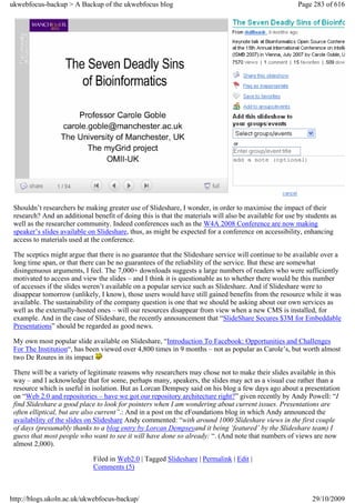 ukwebfocus-backup > A Backup of the ukwebfocus blog                                                     Page 283 of 616




 Shouldn’t researchers be making greater use of Slideshare, I wonder, in order to maximise the impact of their
 research? And an additional benefit of doing this is that the materials will also be available for use by students as
 well as the researcher community. Indeed conferences such as the W4A 2008 Conference are now making
 speaker’s slides available on Slideshare, thus, as might be expected for a conference on accessibility, enhancing
 access to materials used at the conference.

 The sceptics might argue that there is no guarantee that the Slideshare service will continue to be available over a
 long time span, or that there can be no guarantees of the reliability of the service. But these are somewhat
 disingenuous arguments, I feel. The 7,000+ downloads suggests a large numbers of readers who were sufficiently
 motivated to access and view the slides – and I think it is questionable as to whether there would be this number
 of accesses if the slides weren’t available on a popular service such as Slideshare. And if Slideshare were to
 disappear tomorrow (unlikely, I know), those users would have still gained benefits from the resource while it was
 available. The sustainability of the company question is one that we should be asking about our own services as
 well as the externally-hosted ones – will our resources disappear from view when a new CMS is installed, for
 example. And in the case of Slideshare, the recently announcement that “SlideShare Secures $3M for Embeddable
 Presentations” should be regarded as good news.

 My own most popular slide available on Slideshare, “Introduction To Facebook: Opportunities and Challenges
 For The Institution“, has been viewed over 4,800 times in 9 months – not as popular as Carole’s, but worth almost
 two De Roures in its impact

 There will be a variety of legitimate reasons why researchers may chose not to make their slides available in this
 way – and I acknowledge that for some, perhaps many, speakers, the slides may act as a visual cue rather than a
 resource which is useful in isolation. But as Lorcan Dempsey said on his blog a few days ago about a presentation
 on “Web 2.0 and repositories – have we got our repository architecture right?” given recently by Andy Powell: “I
 find Slideshare a good place to look for pointers when I am wondering about current issues. Presentations are
 often elliptical, but are also current”.: And in a post on the eFoundations blog in which Andy announced the
 availability of the slides on Slideshare Andy commented: “with around 1000 Slideshare views in the first couple
 of days (presumably thanks to a blog entry by Lorcan Dempseyand it being ‘featured’ by the Slideshare team) I
 guess that most people who want to see it will have done so already: “. (And note that numbers of views are now
 almost 2,000).

                             Filed in Web2.0 | Tagged Slideshare | Permalink | Edit |
                             Comments (5)



http://blogs.ukoln.ac.uk/ukwebfocus-backup/                                                                  29/10/2009
 