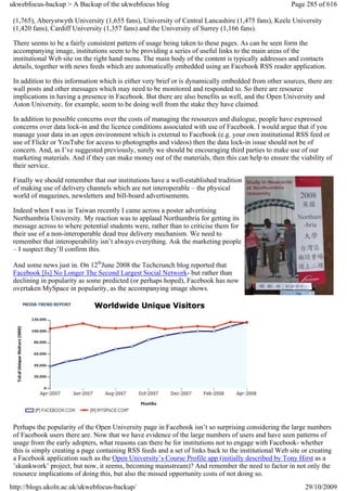 ukwebfocus-backup > A Backup of the ukwebfocus blog                                                    Page 285 of 616

 (1,765), Aberystwyth University (1,655 fans), University of Central Lancashire (1,475 fans), Keele University
 (1,420 fans), Cardiff University (1,357 fans) and the University of Surrey (1,166 fans).

 There seems to be a fairly consistent pattern of usage being taken to these pages. As can be seen form the
 accompanying image, institutions seem to be providing a series of useful links to the main areas of the
 institutional Web site on the right hand menu. The main body of the content is typically addresses and contacts
 details, together with news feeds which are automatically embedded using an Facebook RSS reader application.

 In addition to this information which is either very brief or is dynamically embedded from other sources, there are
 wall posts and other messages which may need to be monitored and responded to. So there are resource
 implications in having a presence in Facebook. But there are also benefits as well, and the Open University and
 Aston University, for example, seem to be doing well from the stake they have claimed.

 In addition to possible concerns over the costs of managing the resources and dialogue, people have expressed
 concerns over data lock-in and the licence conditions associated with use of Facebook. I would argue that if you
 manage your data in an open environment which is external to Facebook (e.g. your own institutional RSS feed or
 use of Flickr or YouTube for access to photographs and videos) then the data lock-in issue should not be of
 concern. And, as I’ve suggested previously, surely we should be encouraging third parties to make use of our
 marketing materials. And if they can make money out of the materials, then this can help to ensure the viability of
 their service.

 Finally we should remember that our institutions have a well-established tradition
 of making use of delivery channels which are not interoperable – the physical
 world of magazines, newsletters and bill-board advertisements.

 Indeed when I was in Taiwan recently I came across a poster advertising
 Northumbria University. My reaction was to applaud Northumbria for getting its
 message across to where potential students were, rather than to criticise them for
 their use of a non-interoperable dead tree delivery mechanism. We need to
 remember that interoperability isn’t always everything. Ask the marketing people
 – I suspect they’ll confirm this.

 And some news just in. On 12thJune 2008 the Techcrunch blog reported that
 Facebook [Is] No Longer The Second Largest Social Network- but rather than
 declining in popularity as some predicted (or perhaps hoped), Facebook has now
 overtaken MySpace in popularity, as the accompanying image shows.




 Perhaps the popularity of the Open University page in Facebook isn’t so surprising considering the large numbers
 of Facebook users there are. Now that we have evidence of the large numbers of users and have seen patterns of
 usage from the early adopters, what reasons can there be for institutions not to engage with Facebook- whether
 this is simply creating a page containing RSS feeds and a set of links back to the institutional Web site or creating
 a Facebook application such as the Open University’s Course Profile app (initially described by Tony Hirst as a
 ’skunkwork’ project, but now, it seems, becoming mainstream)? And remember the need to factor in not only the
 resource implications of doing this, but also the missed opportunity costs of not doing so.
http://blogs.ukoln.ac.uk/ukwebfocus-backup/                                                                 29/10/2009
 