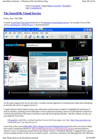 ukwebfocus-backup > A Backup of the ukwebfocus blog                                                  Page 286 of 616

                             Filed in Facebook | Tagged Open University | Permalink |
                             Edit | Comments (8)

 The SearchMe Visual Service
 Friday, June 13th, 2008

 A recent Tweet from Tony Hirst alerted me to the Searchme Visual Search service. An example of use of this
 service searching for “UKWebFocus“ is illustrated below.




 As the name suggests this service provides a visually-oriented approach to searching and, rather than attempting
 to describe this service I suggest you try it.

 I suspect that an initial response from some information professionals would be to highlight the limitations of
 such an interface, pointing out the difficulties of more advanced searching. However I feel that this would be to
 overlook the potential of this type of interface to provide browsing functionality. And this, indeed, was the use
 case made by Tony Hirst:

     @briankelly would like a wayback machine browser for home pages over time. http://beta.searchme.com
     would look neat? Any libraries for it?

 I met Tony at the recent CRIG DRY (Don’t Repeat Yourself) Metadata Barcamp held at the University of Bath.
 Over lunch I mentioned UKOLN’s JISC-PoWR (Preservation of Web Resources) project and described my
 interest in ways of exploiting content held in the Internet Archive’s WayBack Machine. I suggested that a generic
 screen-scraping interface to the service would be useful – and when I returned to the Barcamp later that afternoon

http://blogs.ukoln.ac.uk/ukwebfocus-backup/                                                               29/10/2009
 