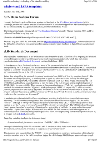 ukwebfocus-backup > A Backup of the ukwebfocus blog                                                     Page 288 of 616

 whois++ and IAFA templates
 Tuesday, June 10th, 2008

 SCA Home Nations Forum
 I recently facilitated a series of breakout sessions on Standards at the SCA Home Nations Forums, held in
 Edinburgh, Belfast and Cardiff. The aim of the sessions was to discuss the approaches which are being taken to
 the use of standards by SCA partners in Scotland, Northern Ireland and Wales.

 The first event included a plenary talk on “The Standards Dilemma” given by Alastair Dunning, JISC, and I’ve
 embedded his slides in my blog post.

 [slideshare id=444052&doc=digitallibrarystandards2008-1212491918502072-9&w=425]

 Alistair’s blog post about the first event, entitled “Digital Standards: Going beyond Stalin“, summarised some of
 the difficulties which have been experienced in seeking to deploy open standards in digital library development
 work.

 eLib Standards Document
 These concerns were reflected in the breakout sessions at the three events. And when I was preparing the breakout
 session I though it would be useful to review my involvement in standards work, which date back to my
 contribution to the eLib Standards document, published in February 1996.

 In that document I was fascinated to discover some of the open standards which we thought would lead to
 interoperability for eLib projects. The document mentioned the Open Document Architecture (ODA) standard but
 went on to (correctly) predict that “It is unclear what future there is for the ODA standard” and stated that “It is
 not recommended for use in the eLib programme“.

 Rather than using ODA, the standards document “anticipated that SGML will be a key standard for eLib“. The
 document “encouraged [projects] to work together to agree or, where necessary, develop document type
 definitions“. Although SGML was used by a number of projects (such as, I think, project which used the TEI
 DTD) SGML did not have a significant role to play for many of the eLib projects until a simplified version of
 SGML, XML, became available. The exception to that generalisation was HTML. My contribution to the eLib
 standards document was to write: “Hypertext Mark-up Language (HTML) is simply a DTD which prescribes
 formats for presentation and display. Hypertext documents in the World Wide Web are written in HTML. eLib
 projects will make heavy use of HTML and should use HTML 2 and HTML 3 when it is stable. Netscape and other
 vendor-specific extensions are deprecated.”

 It was in the area of standards identifiers, metadata and searching in which the recommendations are most
 interesting. The document (correctly) stated that “eLib projects should be able to supply a URL for public
 services” – although in retrospect we should have said “a static and stable URL”. But the above sentence then
 went on to say the “… and be prepared to adopt URNs when they are stabilised“. The URN (Uniform Resource
 Name) was envisaged as “a persistent object identifier, assigned by a ‘publisher’ or some authorising agent“.
 Now today, 12 years later, project Web sites still have a URL for their resources, with other approaches to
 identifiers (such as DOIs) only being used in specialised areas, such as providing identifiers for journal articles or,
 in projects such as E-Bank, molecules.

 Regarding metadata standards, the document stated:

     Relevant standards for resource description:US-MARC, IAFA, TEI headers

 although it immediately added the caveat that “This is an area in which there is still much research and
 development and where it is premature to suggest one preferred approach“.

 The document also suggested that the WHOIS++ cross-search protocol could have an important role to play for
 searching metadata held in the IAFA templates. Indeed the e-Lib-funded ROADS open source software, which

http://blogs.ukoln.ac.uk/ukwebfocus-backup/                                                                  29/10/2009
 