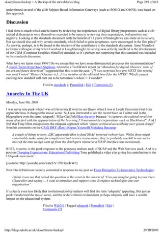 ukwebfocus-backup > A Backup of the ukwebfocus blog                                                     Page 289 of 616

 underpinned several of the eLib Subject-Based Information Gateways (such as SOSIG and OMNI), was based on
 this approach.

 Discussion
 I feel there is much which can be learnt by reviewing the experiences of digital library programmes such as eLib –
 indeed eLib projects were themselves expected to be open in reviewing their experiences, both positive and
 negative. Looking at the standards document with the benefit of 12 years of hindsight we can smile at its naivety.
 But we should also ask why certain standards, which failed to gain acceptance, were encouraged in the first place?
 An answer, perhaps, is to be found in the interests of the contributors to the standards document. Anne Mumford
 (a former colleague of my when I worked at Loughborough University) was actively involved in the development
 of the CGM (Computer Graphics Metafile) standard, so it’s perhaps not surprising that this standard was included
 in the standards document.

 What have we learnt since 1996? Do we ensure that we have more disinterested processes for recommendations?
 A recent Tweet from Owen Stephens, related to a TechWatch report on “Metadata for digital libraries: state of
 the art and future directions” suggested that this is not the case: “[I] was surprised how pro-METS [the report]
 was until I noted “Richard Gartner is [...] is a member of the editorial board for the METS“. Which current
 exciting new standard will turn out to be tomorrow’s whois++ I wonder?

                              Filed in standards | | Permalink | Edit | Comments (3)

 Anarchy In The UK
 Monday, June 9th, 2008

 I was never into punk when I was at University (I went to see Queen when I was at Leeds University) but I can
 appreciate how it changed the music scene. So I was interested to see the recent buzz on Twitter and in the
 blogosphere over the term ‘edupunk’. Mike Caulfield likes the term because “it captures the cultural revulsion
 many of us feel with the appropriation of the Learning 2.0 movement by corporations such as Blackboard“. And I
 feel that Tony Hirst encapsulates the edupunk approach which “favors technical accessibility over grand design”
 from his comments on the CRIG DRY (Don’t Repeat Yourself) Metadata Barcamp :

     A couple of things to note: JISC apparently likes to fund SOAP powered webservices. Whilst these might
     conceivably make sense for complicated web service transcations, they’re probably overkill in our sector
     most of the time (a sigh went up from the developers whenever a SOAP interface was mentioned).

 REST, it seems, is the punk response to the pompous stadium rock of SOAP and the Web Services stack. And in a
 post on Changing Expectations: Educational Publishing Tony published a video clip giving his contribution to the
 EDupunk movement:

 [youtube=http://youtube.com/watch?v=fNTlescIvW0]

 Now David Harrison recently comented in response to my post on From Disruptive To Innovative Technologies:

     I think it was me that raised the question at the event in the context of “Can you imagine going to your Vice-
     Chancellor and saying … I want to introduce and support some disruptive technologies into our
     organisation”.

 It’s clearly even less likely that institutional policy makers will find the term ‘edupunk’ appealing. But just as
 punk transformed the music scene, and the wider cultural environment perhaps edupunk will have a similar
 impact on the educational system.

                              Filed in Web2.0 | Tagged edupunk | Permalink | Edit |
                              Comments (7)




http://blogs.ukoln.ac.uk/ukwebfocus-backup/                                                                  29/10/2009
 