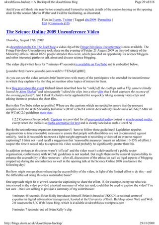 ukwebfocus-backup > A Backup of the ukwebfocus blog                                                       Page 29 of 616

 And if you still think this may be too complicated I intend to include details of the session hashtag on the opening
 slide for the session Martin Weller and I will be facilitating, as illustrated.

                              Filed in Events, Twitter | Tagged altc2009 | Permalink |
                              Edit | Comments (10)

 The Science Online 2009 Unconference Video
 Thursday, August 27th, 2009

 As described on the On The Roof blog a video clip of the Fringe Frivolous Unconference is now available. The
 Fringe Frivolous Unconference took place on the evening of Friday 21 August 2009 on the roof terrace of the
 Mendeley offices. About 40-50 people attended this event, which provided an opportunity for science bloggers
 and other interested parties to talk about and discuss science blogging.

 The video clip (which lasts for 7 minutes 47 seconds) is available on YouTube and is embedded below.

 [youtube=http://www.youtube.com/watch?v=7T2wIpCq0RE]

 As you can see the video contains brief interviews with many of the participants who attended the unconference
 in which they explain why the blog or mention other topics of interest to them.

 In a blog post about the event Richard Grant described how he “stalk[ed] the rooftops with a Flip camera (kindly
 loaned by Alom Shaha)” and subsequently “edited the clips into a short film that I think captures the essence of
 the evening perfectly“. And I think Richard is to be applauded for so quickly taking so many video clips and
 editing thenm to produce the short film.

 But is this YouTube video accessible? Where are the captions which are needed to ensure that the resource
 complies with the Web Acessiility Initiative’s (WAI’s) Web Content Accessibility Guidelines (WCAG)? After all
 the WCAG 2.0 guidelines state that:

     1.2.2 Captions (Prerecorded): Captions are provided for all prerecorded audio content in synchronized media,
     except when the media is a media alternative for text and is clearly labeled as such. (Level A)

 But do the unconference organisers (unorganisers?) have to follow these guidelines? Legislation requires
 organisations to take reasonable measures to ensure that people with disabilities are not discriminated against
 unfairly. And is it reasonable to expect a light-weight approach to recording a video of an event to require
 captioning? I think not – and recall a suggestion that ‘reasonable measures’ meant an addition 10-15% of effort. I
 suspect the time it would take to caption this video would probably be significantly greater than this.

 In addition perhaps as this event wasn’t ‘official’ and the video wasn’t a deliverable of a public sector
 organisation, conformance with WCAG guidelines is not needed. But might there not be a moral responsibility to
 enhance the accessibility of this resources – after all, discussions of the ethical as well as legal aspects of blogging
 cropped up during the unconference as well in the opening talk at the Science Online 2009 conference the
 following day?

 But how might one go about enhancing the accessibility of the video, in light of the limited effort to do this – and
 the difficulties of doing this on a sustainable basis?

 One approach might be to crowd-source the captioning to share the effort. If, for example, everyone who was
 interviewed in the video provided a textual summary of what tey said, could that be used to caption the video? I’m
 not sure – but I am willing to provide a summary of my contribution:

     4 minutes 45 seconds: Brian Kelly introduces himself. Brian is based at UKOLN, a national centre of
     expertise in digital information management, lcoated at the University of Bath. He blogs about Web and Web
     2.0 issueson the UK Web Focus blog, which is available at ukwebfocus.wordpress.com

     5 minutes 7 seconds: end of Brian Kelly’s clip.



http://blogs.ukoln.ac.uk/ukwebfocus-backup/                                                                   29/10/2009
 