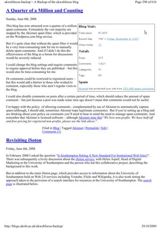 ukwebfocus-backup > A Backup of the ukwebfocus blog                                                 Page 290 of 616

 A Quarter of a Million and Counting
 Sunday, June 8th, 2008

 This blog has now attracted over a quarter of a million
 spam comments. Fortunately the vast majority are
 stopped by the Akismet spam filter, which is provided
 on the Wordpress.com blog service.

 But it’s quite clear that without the spam filter it would
 be a very time-consuming task for me to manually
 delete spam comments. And if I didn’t do this the
 effectiveness of the blog as a forum for discussions
 would be severely reduced.

 I could change the blog settings and require comments
 to require approval before they are published – but this
 would also be time-consuming for me.

 Or comments could be restricted to registered users –
 but this would add a barrier to those who wished to
 comment, especially those who aren’t regular visits to
 the blog.

 I could also disable comments on posts after a certain period of time, which should reduce the amount of spam
 comment – but just because a post was made some time ago doesn’t mean that comments would not be useful.

 I’m happy with the policy of allowing comments , complemented by use of Akismet to automatically capture
 spam (although, I should add, sometimes Akismet traps legitimate comments). But if you’re setting up a blog and
 are thinking about your policy on comments you’ll need to bear in mind the need to manage spam comments. And
 remember that Akismet is licensed software – although Akismet state that “We love non-profits. We have half-off
 and free pricing for registered non-profits, please see the link above.”.

                              Filed in Blog | Tagged Akimset | Permalink | Edit |
                              Comments (1)

 Revisiting iSoton
 Friday, June 6th, 2008

 In February 2008 I asked the question “Is Southampton Setting A New Standard For Institutional Web Sites?“.
 There was subsequently a lively discussion about the iSoton service, with Helen Aspell, Head of Digital
 Marketing at the University of Southampton and the person who led this collaborative project, describing the
 background to this work.

 But in addition to the main iSoton page, which provides access to information about the University of
 Southampton held on Web 2.0 services including Youtube, Flickr and Wikipedia, it is also work noting the
 approach taken to the provision of a search interface for resources at the University of Southampton. The search
 page is illustrated below.




http://blogs.ukoln.ac.uk/ukwebfocus-backup/                                                              29/10/2009
 