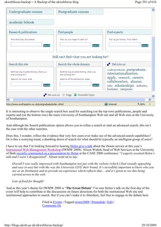 ukwebfocus-backup > A Backup of the ukwebfocus blog                                                   Page 291 of 616




 It is interesting to observe the single search box used for searching (on the top row) publications, people and
 experts and (on the bottom row) the main University of Southampton Web site and all Web sites at the University
 of Southampton.

 And although the Search publications option allows you to refine a search or start an advanced search, this isn’t
 the case with the other searches.

 Does this, I wonder, reflect the evidence that very few users ever make use of the advanced search capabilities?
 Or is this a worrying trend, a dumbing down of search for what should be typically an intelligent group of users?

 I have to say that I’m looking forward to hearing Helen give a talk about the iSoton service at this year’s
 Institutional Web Management Workshop (IWMW 2008). Alison Widish, head of Web Services at the University
 of Bath recently commented on a presentation by Helen at the CASE 2008 conference: “I eagerly awaited Helen’s
 talk and I wasn’t disappointed“. Alison went on to say:

     Overall I was really impressed with Southampton not just with the website (which I find visually appealing
     and easy to use) but with the way the University LIVE their brand. It’s incredibly important to know who you
     are as an Institution and to provide an experience which reflects that… and it’s great to see this being
     carried across to the web.

     Lots of food for thought!

 And as this year’s theme for IWMW 2008 is “The Great Debate” I’m sure Helen’s talk on the first day of the
 event will help to contribute to the discussions on future directions for both the institutional Web site and
 institutional approaches to search. But if you can’t make it to Aberdeen, feel free to engage in the debate here.

                             Filed in Events | Tagged iwmw2008 | Permalink | Edit |
                             Comments (8)




http://blogs.ukoln.ac.uk/ukwebfocus-backup/                                                                29/10/2009
 