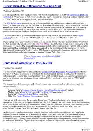 ukwebfocus-backup > A Backup of the ukwebfocus blog                                                  Page 292 of 616

 Preservation of Web Resources: Making a Start
 Wednesday, June 4th, 2008

 My colleague Marieke Guy together with the JISC-PoWR project partners at ULCC have announced details of a
 workshop on “Preservation of Web Resources: Making a Start” – this one-day workshop will take place on Friday
 27th June 2008 at the Senate House Library, University of London.

 The JISC-PoWR project runs until the end of September 2008 and will run three workshops which will aim to
 identify best practices for preserving Web sites. The key deliverable of the project will be a handbook which will
 document the challenges to be addressed in Web site preservation in a number of areas which will include key
 institutional Web services (e.g. the prospectus), project Web sites (which have clear termination dates) and, a
 particular challenge for the project, the preservation issues associated with use of Web 2.0 services.

 The first workshop will be free to attend (although there will be a penalty for non-shows), with the second
 workshop being held as part of the IWMW 2008 event at the University of Aberdeen on 23rd July.

 Please sign up now if you would like to attend. And I’d you can’t make it but have an interest in the preservation
 of Web resource, why not subscribe to the JISC-PoWR blog – and, rather than being a passive reader, join in the
 discussions. Topics we’d be interested in hearing about include (a) how institutions are currently addressing the
 preservation of key institutional Web-based services (such as the prospectus); (b) the approaches you may be
 taken to short-term project Web sites (whether JISC-funded or institutionally-funded and (c) your views on the
 preservation of data and services provided by externally-hosted Web 2.0 services.

                              Filed in Events, preservation | | Permalink | Edit |
                              Comments (0)

 Innovation Competition at IWMW 2008
 Tuesday, June 3rd, 2008

 The Innovation Competition was introduced at the Institutional Web Management Workshop 2007, held at the
 University of York. This provided an opportunity for developers (and, it should be added, non-developers) to
 submit examples of lightweight examples of innovation which provided valuable services to a user community
 and/or were, in some way, ‘cool’, provoking a reaction of “Wow, we should be doing that” to IWMW 2007
 participants.

 The competition, which was sponsored by Amazon, was a great success, with four prize-winners receiving
 Amazon vouchers:

     •   Sebastian Rahtz’s Alternative Course Discovery using Calendars and Maps (first place)
     •   Michael Nolan’s How To Find Us and Hi From Edge Hill (second place)
     •   Paul Walk’s Community Focus Mashup (equal third)
     •   Mike Ellis Mashed Museums Directory (equal third)

 This year we will be repeating the Innovation Competition. This time, rather than relying on a commercial
 sponsor, the Universities of Aberdeen and Bath and Edge Hill University are the sponsors. These three institutions
 have recognised the potential benefits of opening up their data and APIs to the community, and invite members of
 the community to demonstrate what can be done with their RSS and Atom feeds, their XCRI data, their
 microformats, their OpenSearch APIs and other data on their Web site.

 And although we welcome submissions based on data from the sponsoring institutions, we also invite other
 submissions as well (perhaps use of multimedia or Second Life). One change we have made from last year’s
 competition, however, is that we would not expect submissions to be based on mainstream institutional
 development work. You may choose, however, to submit a proposal which brings together content from a number
 of institutions, perhaps on a regional basis or using data provided by organisations outside the HE/FE sector.




http://blogs.ukoln.ac.uk/ukwebfocus-backup/                                                               29/10/2009
 