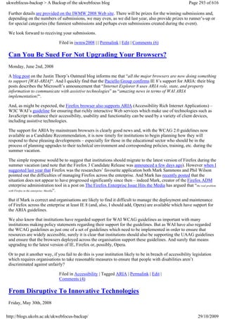 ukwebfocus-backup > A Backup of the ukwebfocus blog                                                        Page 293 of 616

 Further details are provided on the IWMW 2008 Web site. There will be prizes for the winning submissions and,
 depending on the numbers of submissions, we may even, as we did last year, also provide prizes to runner’s-up or
 for special categories (the funniest submissions and perhaps even submissions created during the event).

 We look forward to receiving your submissions.

                              Filed in iwmw2008 | | Permalink | Edit | Comments (6)

 Can You Be Sued For Not Upgrading Your Browsers?
 Monday, June 2nd, 2008

 A blog post on the Justin Thorp’s Oatmeal blog informs me that “all the major browsers are now doing something
 to support [WAI-ARIA]“. And I quickly find that the Paciello Group confirms IE 8’s support for ARIA: their blog
 posts describes the Microsoft’s announcement that “Internet Explorer 8 uses ARIA role, state, and property
 information to communicate with assistive technologies” as “amazing news in terms of WAI ARIA
 implementation!“.

 And, as might be expected, the Firefox browser also supports ARIA (Accessibility Rich Internet Applications) –
 W3C WAI’s guideline for ensuring that richly interactive Web services which make use of technologies such as
 JavaScript to enhance their accessibility, usability and functionality can be used by a variety of client devices,
 including assistive technologies.

 The support for ARIA by mainstream browsers is clearly good news and, with the WCAG 2.0 guidelines now
 available as a Candidate Recommendation, it is now timely for institutions to begin planning how they will
 respond to these pleasing developments – especially for those in the educational sector who should be in the
 process of planning upgrades to their technlcal environment and corresponding policies, training, etc. during the
 summer vacation.

 The simple response would be to suggest that institutions should migrate to the latest version of Firefox during the
 summer vacation (and note that the Firefox 3 Candidate Release was announced a few days ago). However when I
 suggested last year that Firefox was the researchers’ favourite application both Mark Sammons and Phil Wilson
 pointed out the difficulties of managing Firefox across the enterprise. And Mark has recently posted that the
 situation does not appear to have progressed significantly since then – indeed Mark, creator of the Firefox ADM
 enterprise administration tool in a post on The Firefox Enterprise Issue Hits the Media has argued that “the real problem
 with Firefox in the enterprise: Mozilla“.


 But if Mark is correct and organisations are likely to find it difficult to manage the deployment and maintenance
 of Firefox across the enterprise at least IE 8 (and, also, I should add, Opera) are available which have support for
 the ARIA guidelines.

 We also know that institutions have regarded support for WAI WCAG guidelines as important with many
 institutions making policy statements regarding their support for the guidelines. But as WAI have also regarded
 the WCAG guidelines as just one of a set of guidelines which need to be implemented in order to ensure that
 resources are widely accessible, surely it is clear that institutions should also be supporting the UAAG guidelines
 and ensure that the browsers deployed across the organisation support these guidelines. And surely that means
 upgrading to the latest version of IE, Firefox or, possibly, Opera.

 Or to put it another way, if you fail to do this is your institution likely to be in breach of accessibility legislation
 which requires organisations to take reasonable measures to ensure that people with disabilities aren’t
 discriminated against unfairly?

                              Filed in Accessibility | Tagged ARIA | Permalink | Edit |
                              Comments (4)

 From Disruptive To Innovative Technologies
 Friday, May 30th, 2008

http://blogs.ukoln.ac.uk/ukwebfocus-backup/                                                                      29/10/2009
 