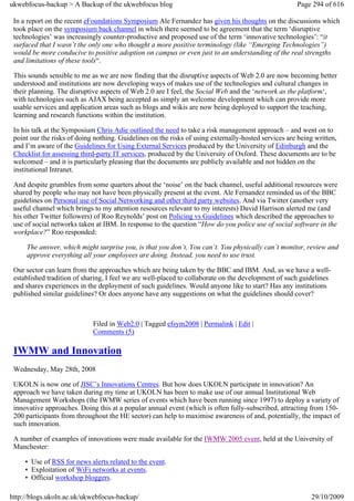 ukwebfocus-backup > A Backup of the ukwebfocus blog                                                   Page 294 of 616

 In a report on the recent eFoundations Symposium Ale Fernandez has given his thoughts on the discussions which
 took place on the symposium back channel in which there seemed to be agreement that the term ‘disruptive
 technologies’ was increasingly counter-productive and proposed use of the term ‘innovative technologies’: “it
 surfaced that I wasn’t the only one who thought a more positive terminology (like “Emerging Technologies”)
 would be more conducive to positive adoption on campus or even just to an understanding of the real strengths
 and limitations of these tools“.

 This sounds sensible to me as we are now finding that the disruptive aspects of Web 2.0 are now becoming better
 understood and institutions are now developing ways of makes use of the technologies and cultural changes in
 their planning. The disruptive aspects of Web 2.0 are I feel, the Social Web and the ‘network as the platform‘,
 with technologies such as AJAX being accepted as simply an welcome development which can provide more
 usable services and application areas such as blogs and wikis are now being deployed to support the teaching,
 learning and research functions within the institution.

 In his talk at the Symposium Chris Adie outlined the need to take a risk management approach – and went on to
 point our the risks of doing nothing. Guidelines on the risks of using externally-hosted services are being written,
 and I’m aware of the Guidelines for Using External Services produced by the University of Edinburgh and the
 Checklist for assessing third-party IT services, produced by the University of Oxford. These documents are to be
 welcomed – and it is particularly pleasing that the documents are publicly available and not hidden on the
 institutional Intranet.

 And despite grumbles from some quarters about the ‘noise’ on the back channel, useful additional resources were
 shared by people who may not have been physically present at the event. Ale Fernandez reminded us of the BBC
 guidelines on Personal use of Social Networking and other third party websites. And via Twitter (another very
 useful channel which brings to my attention resources relevant to my interests) David Harrison alerted me (and
 his other Twitter followers) of Roo Reynolds’ post on Policing vs Guidelines which described the approaches to
 use of social networks taken at IBM. In response to the question “How do you police use of social software in the
 workplace?” Roo responded:

     The answer, which might surprise you, is that you don’t, You can’t. You physically can’t monitor, review and
     approve everything all your employees are doing. Instead, you need to use trust.

 Our sector can learn from the approaches which are being taken by the BBC and IBM. And, as we have a well-
 established tradition of sharing, I feel we are well-placed to collaborate on the development of such guidelines
 and shares experiences in the deployment of such guidelines. Would anyone like to start? Has any institutions
 published similar guidelines? Or does anyone have any suggestions on what the guidelines should cover?



                             Filed in Web2.0 | Tagged efsym2008 | Permalink | Edit |
                             Comments (5)

 IWMW and Innovation
 Wednesday, May 28th, 2008

 UKOLN is now one of JISC’s Innovations Centres. But how does UKOLN participate in innovation? An
 approach we have taken during my time at UKOLN has been to make use of our annual Institutional Web
 Management Workshops (the IWMW series of events which have been running since 1997) to deploy a variety of
 innovative approaches. Doing this at a popular annual event (which is often fully-subscribed, attracting from 150-
 200 participants from throughout the HE sector) can help to maximise awareness of and, potentially, the impact of
 such innovation.

 A number of examples of innovations were made available for the IWMW 2005 event, held at the University of
 Manchester:

     • Use of RSS for news alerts related to the event.
     • Exploitation of WiFi networks at events.
     • Official workshop bloggers.

http://blogs.ukoln.ac.uk/ukwebfocus-backup/                                                                29/10/2009
 