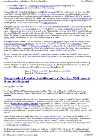 ukwebfocus-backup > A Backup of the ukwebfocus blog                                                 Page 295 of 616

     • Use of SMIL to provide a synchronised multimedia version of one of the plenary talks.
     • A series of podcasts, published in advance of the workshop.

 The use of RSS for news alerts has become embedded at subsequent IWMW events, as has pro-active use of the
 venue’s WiFi network. At IWMW 2006 we introduced use of wikis to support note-taking and sharing at the
 discussion group sessions – again an approach which has become standard at IWMW events. IWMW 2006 was
 also the year in which tagging (using the IWMW2006) tag became popular, allowing bookmarks and photographs
 to be easily pulled together. And our initial experiments with the use of social networking services to support an
 event began that year, with the establishment of a Frappr community.

 As might be expected innovation does not always necessarily lead to the deployment of a sustainable service. At
 IWMW 2006 we also tested use of a chatbot and provided access to a remote audience for a number of the
 plenary talks using the Access Grid. And as well as the ACcess Grid we also had a live Web stream of the plenary
 talks, with Michael Webb’s talk on Developing a Web 2.0 Strategy subsequently being made available on Google
 Video. We also experimented with another approach to use of a chat facility at the event – this year using the
 Gabbly service, instead of an IRC service we had used at IWMW 2005.

 At last year’s event, IWMW 2007, we continued to provide an RSS feed (not only of news, but also syndication
 of the key content areas of the Web site – details of the sessions and the speakers) and a wiki service. And in
 addition we launched IWMW’s first innovation competition- which provided the participants with an opportunity
 to demonstrate to their peers examples of their approaches to innovation. Again the plenary talks were streamed
 on the Web and this time all of the talks were subsequently made available on Google Video.

 We have evaluated the innovations – and we’re pleased to see that other services, such as JISC with its use of
 Crowdvine at this year’s JISC 2008 conference on Enabling Innovation, are now beginning to implement similar
 ideas.

 But what do you feel we should do next? Should we seek to consolidate on these experiments? Or, alternatively,
 are there other areas in which the community would encourage UKOLN to continue innovation – so that if we
 encounter problems, institutions will benefit from knowing what not to do

                            Filed in Web2.0, iwmw2008 | Tagged iwmw, iwmw2008 |
                            Permalink | Edit | Comments (10)

 George Bush IS President And Microsoft's Office Open XML Format
 IS An ISO Standard
 Tuesday, May 27th, 2008

 On 2nd April 2008 the IT Week magazine described how “Microsoft’s Office Open XML document format
 standard has been approved as an ISO standard” in an article entitled “OOXML gets the nod as an ISO
 standard“.

 Everyone who has been critical of Microsoft for continuing to promote its proprietary Office format should be
 pleased with this news, one might think. And indeed an editorial comment in the same issue of IT Week a piece
 entitled “Microsoft wins format standards” suggested that the “ISO vote endorsing OOXML ends vicious
 committee wrangling“. But the article admitted that the “decision means that there are now two ISO document
 standards“. And further “Supporters of the rival Open Document Format claimed OOXML is not truly open
 because it was not designed by an open process“. In addition they also suspect “Microsoft will find ways to retain
 control“.

 Rowan WIlson on the JISC OSS Watch blog elaborated on these concerns: “the perception that OOXML is in
 itself an inadequate standard which has triumphed through Microsoft’s expertise at lobbying ISO member bodies
 for their votes“; “the standard is itself is incredibly long and complex – over six thousand pages” and
 “Microsoft’s patent non-enforcement promise that accompanies [the standard]“. Similar concerns are described
 in a Wikipedia entry on OOXML.

 But do such criticisms mean that we should not make use of OOXML? I would say not. If you believe in open
 standards, then you should be prepared to accept standards which have been ratified by a formal standards body.
http://blogs.ukoln.ac.uk/ukwebfocus-backup/                                                              29/10/2009
 