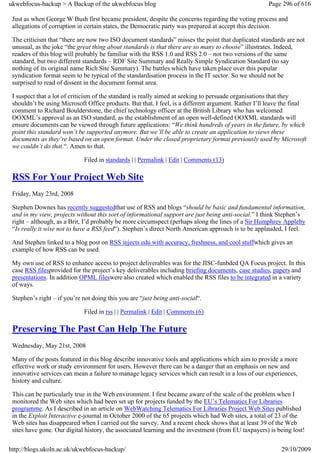 ukwebfocus-backup > A Backup of the ukwebfocus blog                                                   Page 296 of 616

 Just as when George W Bush first became president, despite the concerns regarding the voting process and
 allegations of corruption in certain states, the Democratic party was prepared at accept this decision.

 The criticism that “there are now two ISO document standards” misses the point that duplicated standards are not
 unusual, as the joke “the great thing about standards is that there are so many to choose” illustrates. Indeed,
 readers of this blog will probably be familiar with the RSS 1.0 and RSS 2.0 – not two versions of the same
 standard, but two different standards – RDF Site Summary and Really Simple Syndication Standard (to say
 nothing of its original name Rich Site Summary). The battles which have taken place over this popular
 syndication format seem to be typical of the standardisation process in the IT sector. So we should not be
 surprised to read of dissent in the document format area.

 I suspect that a lot of criticism of the standard is really aimed at seeking to persuade organisations that they
 shouldn’t be using Microsoft Office products. But that, I feel, is a different argument. Rather I’ll leave the final
 comment to Richard Boulderstone, the chief technology officer at the British Library who has welcomed
 OOXML’s approval as an ISO standard, as the establishment of an open well-defined OOXML standards will
 ensure documents can be viewed through future applications: “We think hundreds of years in the future, by which
 point this standard won’t be supported anymore. But we’ll be able to create an application to views these
 documents as they’re based on an open format. Under the closed proprietary format previously used by Microsoft
 we couldn’t do that.“. Amen to that.

                             Filed in standards | | Permalink | Edit | Comments (13)

 RSS For Your Project Web Site
 Friday, May 23rd, 2008

 Stephen Downes has recently suggestedthat use of RSS and blogs “should be basic and fundamental information,
 and in my view, projects without this sort of informational support are just being anti-social.” I think Stephen’s
 right – although, as a Brit, I’d probably be more circumspect (perhaps along the lines of a Sir Humphrey Appleby
 “Is really it wise not to have a RSS feed“). Stephen’s direct North American approach is to be applauded, I feel.

 And Stephen linked to a blog post on RSS injects edu with accuracy, freshness, and cool stuffwhich gives an
 example of how RSS can be used.

 My own use of RSS to enhance access to project deliverables was for the JISC-funbded QA Focus project. In this
 case RSS filesprovided for the project’s key deliverables including briefing documents, case studies, papers and
 presentations. In addition OPML fileswere also created which enabled the RSS files to be integrated in a variety
 of ways.

 Stephen’s right – if you’re not doing this you are “just being anti-social“.

                             Filed in rss | | Permalink | Edit | Comments (6)

 Preserving The Past Can Help The Future
 Wednesday, May 21st, 2008

 Many of the posts featured in this blog describe innovative tools and applications which aim to provide a more
 effective work or study environment for users. However there can be a danger that an emphasis on new and
 innovative services can mean a failure to manage legacy services which can result in a loss of our experiences,
 history and culture.

 This can be particularly true in the Web environment. I first became aware of the scale of the problem when I
 monitored the Web sites which had been set up for projects funded by the EU’s Telematics For Libraries
 programme. As I described in an article on WebWatching Telematics For Libraries Project Web Sites published
 in the Exploit Interactive e-journal in October 2000 of the 65 projects which had Web sites, a total of 23 of the
 Web sites has disappeared when I carried out the survey. And a recent check shows that at least 39 of the Web
 sites have gone. Our digital history, the associated learning and the investment (from EU taxpayers) is being lost!

http://blogs.ukoln.ac.uk/ukwebfocus-backup/                                                                29/10/2009
 