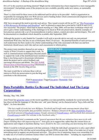 ukwebfocus-backup > A Backup of the ukwebfocus blog                                                     Page 297 of 616

 Or is it? Is this assertion just being alarmist? Might not the information have been migrated to a more manageable
 environment? And perhaps some of the projects are now available, possibly under new names, as sustainable
 services?

 There’s a clear need for these issues to be addressed and for advice to be provided – both to organisation as
 responsible for managing their own Web services and to funding bodies which commission development work
 which will involve the development of Web sites.

 JISC have recognised the need to provide such advice. They issued a recent call for an ITT on “The Preservation
 of Web Resources Workshops and Handbook” and I’m pleased to report that a joint bid by UKOLN and ULCC
 was successful. The project, which had its launch meeting on 1 May 2008, will run three workshops which will
 aim to gain a better understanding of the challenges to be faced in Web site preservation, identify examples of
 best practices and provide a set of recommendations to policy makers, content providers and developers. This will
 be documented in a handbook which should be available after September 2008.

 Although the project is only funded for 5 months it will seek to provide advice not only on conventional
 institutional Web sites, but also on use of third party Web 2.0 services – the potential benefits of such services are
 well-understood, but there needs to be a better understanding of the risks associated with their use and how
 institutions should assess such risks and use such assessments to inform policy.

 The project team members themselves are using a
 variety of Web 2.0 tools to support their work. As
 well as communications technologies (beyond email)
 to support the work of the distributed team members a
 blog is also being used to disseminate information
 about the project and to solicit feedback and
 encourage discussion and debate. The JISC-PoWR
 (Preservation of Web Resources) blog (illustrated) is
 hosted on the JISC Involve blog service.

 The team would like to welcome those with an
 interest in Web site preservation to join the blog and
 contribute to the discussions.

                             Filed in preservation | Tagged jisc-powr | Permalink | Edit
                             | Comments (1)

 Data Portability Battles Go Beyond The Individual And The Large
 Corporations
 Monday, May 19th, 2008

 Josie Fraser has given her views on the recent squabbles over data portability standards for social networks. She
 has observed that the language of ‘the data wars’ and ‘guns blazing’ can be characterised as “boys clubs and bun
 fights”. As Josie describes:

     “The last couple of weeks has seen MySpace, Facebook and Google make announcements about their
     variously not-that-portable data portability initiatives. MySpace announced the Data Availability Project,
     Facebook announced Facebook Connect, Google announced FriendConnect, and Facebook then announced
     FriendConnectwouldn’t be welcome in the Facebook valley.“

 I would agree with Josie’s comments on the “general agreement that the new initiatives have more to do with
 Empire building than with empowering users“. Josie goes on to suggest that, rather than the current focus on
 applications and widgets to facilitate sharing “users should be the ones controlling and determining their data“.

 While I would be in broad agreement with that sentiment, I think the individual’s perspective is only a part (albeit
 an important part) of the role that social networking software (SNS) can provide. Many of us make use of social
 networking tools to support our professional activities. This gives rise to interesting issues over ownership (I try
 to make use of a Creative Commons licence when I use SNS to ensure that others – including my organisation –

http://blogs.ukoln.ac.uk/ukwebfocus-backup/                                                                  29/10/2009
 