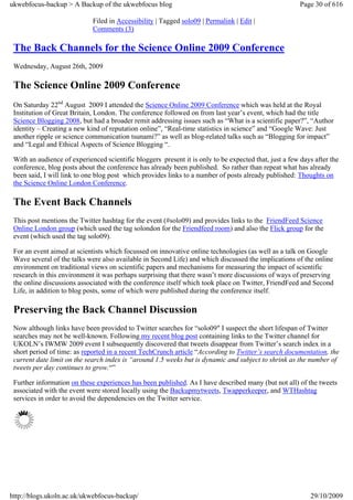 ukwebfocus-backup > A Backup of the ukwebfocus blog                                                     Page 30 of 616

                             Filed in Accessibility | Tagged solo09 | Permalink | Edit |
                             Comments (3)

 The Back Channels for the Science Online 2009 Conference
 Wednesday, August 26th, 2009

 The Science Online 2009 Conference
 On Saturday 22nd August 2009 I attended the Science Online 2009 Conference which was held at the Royal
 Institution of Great Britain, London. The conference followed on from last year’s event, which had the title
 Science Blogging 2008, but had a broader remit addressing issues such as “What is a scientific paper?”, “Author
 identity – Creating a new kind of reputation online”, “Real-time statistics in science” and “Google Wave: Just
 another ripple or science communication tsunami?” as well as blog-related talks such as “Blogging for impact”
 and “Legal and Ethical Aspects of Science Blogging “.

 With an audience of experienced scientific bloggers present it is only to be expected that, just a few days after the
 conference, blog posts about the conference has already been published. So rather than repeat what has already
 been said, I will link to one blog post which provides links to a number of posts already published: Thoughts on
 the Science Online London Conference.

 The Event Back Channels
 This post mentions the Twitter hashtag for the event (#solo09) and provides links to the FriendFeed Science
 Online London group (which used the tag solondon for the Friendfeed room) and also the Flick group for the
 event (which used the tag solo09).

 For an event aimed at scientists which focussed on innovative online technologies (as well as a talk on Google
 Wave several of the talks were also available in Second Life) and which discussed the implications of the online
 environment on traditional views on scientific papers and mechanisms for measuring the impact of scientific
 research in this environment it was perhaps surprising that there wasn’t more discussions of ways of preserving
 the online discussions associated with the conference itself which took place on Twitter, FriendFeed and Second
 Life, in addition to blog posts, some of which were published during the conference itself.

 Preserving the Back Channel Discussion
 Now although links have been provided to Twitter searches for “solo09″ I suspect the short lifespan of Twitter
 searches may not be well-known. Following my recent blog post containing links to the Twitter channel for
 UKOLN’s IWMW 2009 event I subsequently discovered that tweets disappear from Twitter’s search index in a
 short period of time: as reported in a recent TechCrunch article “According to Twitter’s search documentation, the
 current date limit on the search index is “around 1.5 weeks but is dynamic and subject to shrink as the number of
 tweets per day continues to grow.“”

 Further information on these experiences has been published. As I have described many (but not all) of the tweets
 associated with the event were stored locally using the Backupmytweets, Twapperkeeper, and WTHashtag
 services in order to avoid the dependencies on the Twitter service.




http://blogs.ukoln.ac.uk/ukwebfocus-backup/                                                                29/10/2009
 