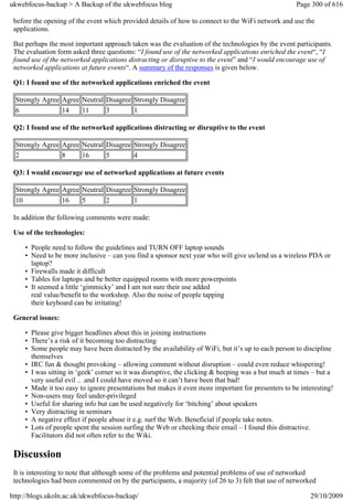 ukwebfocus-backup > A Backup of the ukwebfocus blog                                                 Page 300 of 616

 before the opening of the event which provided details of how to connect to the WiFi network and use the
 applications.

 But perhaps the most important approach taken was the evaluation of the technologies by the event participants.
 The evaluation form asked three questions: “I found use of the networked applications enriched the event“, “I
 found use of the networked applications distracting or disruptive to the event” and “I would encourage use of
 networked applications at future events“. A summary of the responses is given below.

 Q1: I found use of the networked applications enriched the event

 Strongly Agree Agree Neutral Disagree Strongly Disagree
 6              14    11      3        1

 Q2: I found use of the networked applications distracting or disruptive to the event

 Strongly Agree Agree Neutral Disagree Strongly Disagree
 2              8     16      5        4

 Q3: I would encourage use of networked applications at future events

 Strongly Agree Agree Neutral Disagree Strongly Disagree
 10             16    5       2        1

 In addition the following comments were made:

 Use of the technologies:

     • People need to follow the guidelines and TURN OFF laptop sounds
     • Need to be more inclusive – can you find a sponsor next year who will give us/lend us a wireless PDA or
       laptop?
     • Firewalls made it difficult
     • Tables for laptops and be better equipped rooms with more powerpoints
     • It seemed a little ‘gimmicky’ and I am not sure their use added
       real value/benefit to the workshop. Also the noise of people tapping
       their keyboard can be irritating!

 General issues:

     • Please give bigger headlines about this in joining instructions
     • There’s a risk of it becoming too distracting
     • Some people may have been distracted by the availability of WiFi, but it’s up to each person to discipline
       themselves
     • IRC fun & thought provoking – allowing comment without disruption – could even reduce whispering!
     • I was sitting in ‘geek’ corner so it was disruptive, the clicking & beeping was a but much at times – but a
       very useful evil .. .and I could have moved so it can’t have been that bad!
     • Made it too easy to ignore presentations but makes it even more important for presenters to be interesting!
     • Non-users may feel under-privileged
     • Useful for sharing info but can be used negatively for ‘bitching’ about speakers
     • Very distracting in seminars
     • A negative effect if people abuse it e.g. surf the Web. Beneficial if people take notes.
     • Lots of people spent the session surfing the Web or checking their email – I found this distractive.
       Facilitators did not often refer to the Wiki.

 Discussion
 It is interesting to note that although some of the problems and potential problems of use of networked
 technologies had been commented on by the participants, a majority (of 26 to 3) felt that use of networked

http://blogs.ukoln.ac.uk/ukwebfocus-backup/                                                              29/10/2009
 