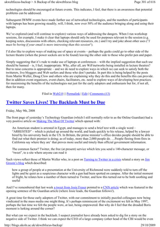 ukwebfocus-backup > A Backup of the ukwebfocus blog                                                    Page 301 of 616

 technologies should be encouraged at future events. This indicates, I feel, that there is an awareness that potential
 problems can be addressed.

 Subsequent IWMW events have made further use of networked technologies, and the numbers of participants
 with laptops has been growing steadily, will, I think, now over 50% of the audience bringing along and using their
 laptops.

 We’ve explored (and will continue to explore) various ways of addressing the dangers. When I run workshop
 sessions, for example, I make it clear that laptops should only be used for purposes relevant to the session (e.g.
 keeping notes, discussions with others, checking relevant resources, etc.) and I try and joke about other uses (”I
 must be boring if your email is more interesting than this session“).

 I’d also like to explore ways of making use of space at events – perhaps the geeks could go to other side of the
 lecture theatre (when the power sockets are to be found) leaving the other side to those who prefer pen and paper.

 Simply suggesting that it’s rude to make use of laptops at conferences – with the implied suggestion that such use
 should be banned – is, I feel, inappropriate. Why, after all, are WiFinetworks being installed in lecture theatres?
 But to raise concerns is appropriate – and we do need to explore ways in which we can seek to satisfy both the
 twitterers, live bloggers and Web surfers and those who don’t partake. In part this is being helped by the posts
 from Martin Weller, Doug Clow and others who are explaining why they do this and the benefits this can provide.
 But in addition event organisers, event chairs, facilitators, etc. need to explore ways of developing best practices
 for maximising the benefits of the technologies nut just for the early adopters and enthusiasts but for, if not all,
 then for many.

                             Filed in Web2.0 | | Permalink | Edit | Comments (13)

 Twitter Saves Lives! The Backlash Must be Due
 Friday, May 9th, 2008

 The front page of yesterday’s Technology Guardian (which I still normally refer to as the Online Guardian) had a
 very positive article on Making The Most Of Twitter which opened with:

     An American student is arrested in Egypt, and manages to send a brief text with a single word –
     “ARRESTED” – which is picked up around the world, and leads quickly to his release, helped by a lawyer
     hired by his university back in the US. In Britain, the prime minister’s office decides people should be able to
     find out what their premier is doing; as of today, more than 2,000 people do. …People fleeing from fires in
     California say where they are’ that proves more useful and timely than official government information.

     The common factor? Twitter, the free (at present) service which lets you send a 140-character message, or
     “tweet”, to a site where anyone can read it

 Such views reflect those of Martin Weller who, in a post on Turning to Twitter in a crisis related a story on Jim
 Groom’s blog which described:

     how a group of people at a presentation at the University of Richmond were suddenly told to turn off the
     lights and be quiet as a suspicious character with a gun had been spotted on campus. After the initial moment
     of fright, he relates how a number of them turned to Twitter, and how this turned out to be both soothing and
     useful

 And I’ve remembered that last week a tweet from Josie Fraser pointed to a CNN article which was featured in the
 opening sentence of the Guardian article (where Josie leads, the Guardian follows!).

 A great time for those early adopters of Twitter, with our commitment to initially puzzled colleagues now being
 vindicated in the mass media one might thing. It’s perhaps reminiscent of the excitement we felt in May 1997,
 perhaps the last time we felt the people were, at last, being empowered. But why do I feel that the dreaded Boris
 moment is lurking around the corner?

 But what can we expect in the backlash. I suspect journalist have already been asked to dig for a story on the
 negative side of Twitter. I think we can expect the CEO of a large company (other head of the CBI would be even
http://blogs.ukoln.ac.uk/ukwebfocus-backup/                                                                 29/10/2009
 