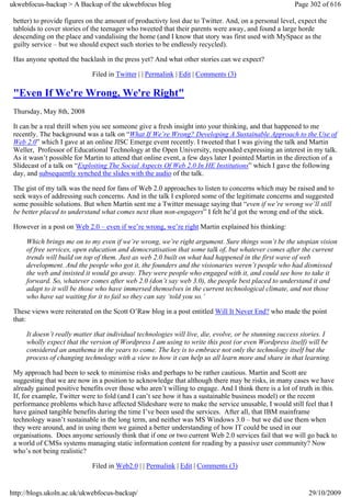 ukwebfocus-backup > A Backup of the ukwebfocus blog                                                    Page 302 of 616

 better) to provide figures on the amount of productivty lost due to Twitter. And, on a personal level, expect the
 tabloids to cover stories of the teenager who tweeted that their parents were away, and found a large horde
 descending on the place and vandalising the home (and I know that story was first used with MySpace as the
 guilty service – but we should expect such stories to be endlessly recycled).

 Has anyone spotted the backlash in the press yet? And what other stories can we expect?

                             Filed in Twitter | | Permalink | Edit | Comments (3)

 "Even If We're Wrong, We're Right"
 Thursday, May 8th, 2008

 It can be a real thrill when you see someone give a fresh insight into your thinking, and that happened to me
 recently. The background was a talk on “What If We’re Wrong? Developing A Sustainable Approach to the Use of
 Web 2.0” which I gave at an online JISC Emerge event recently. I tweeted that I was giving the talk and Martin
 Weller, Professor of Educational Technology at the Open University, responded expressing an interest in my talk.
 As it wasn’t possible for Martin to attend that online event, a few days later I pointed Martin in the direction of a
 Slidecast of a talk on “Exploiting The Social Aspects Of Web 2.0 In HE Institutions” which I gave the following
 day, and subsequently synched the slides with the audio of the talk.

 The gist of my talk was the need for fans of Web 2.0 approaches to listen to concerns which may be raised and to
 seek ways of addressing such concerns. And in the talk I explored some of the legitimate concerns and suggested
 some possible solutions. But when Martin sent me a Twitter message saying that “even if we’re wrong we’ll still
 be better placed to understand what comes next than non-engagers” I felt he’d got the wrong end of the stick.

 However in a post on Web 2.0 – even if we’re wrong, we’re right Martin explained his thinking:

     Which brings me on to my even if we’re wrong, we’re right argument. Sure things won’t be the utopian vision
     of free services, open education and democratisation that some talk of, but whatever comes after the current
     trends will build on top of them. Just as web 2.0 built on what had happened in the first wave of web
     development. And the people who got it, the founders and the visionaries weren’t people who had dismissed
     the web and insisted it would go away. They were people who engaged with it, and could see how to take it
     forward. So, whatever comes after web 2.0 (don’t say web 3.0), the people best placed to understand it and
     adapt to it will be those who have immersed themselves in the current technological climate, and not those
     who have sat waiting for it to fail so they can say ‘told you so.’

 These views were reiterated on the Scott O’Raw blog in a post entitled Will It Never End? who made the point
 that:

     It doesn’t really matter that individual technologies will live, die, evolve, or be stunning success stories. I
     wholly expect that the version of Wordpress I am using to write this post (or even Wordpress itself) will be
     considered an anathema in the years to come. The key is to embrace not only the technology itself but the
     process of changing technology with a view to how it can help us all learn more and share in that learning.

 My approach had been to seek to minimise risks and perhaps to be rather cautious. Martin and Scott are
 suggesting that we are now in a position to acknowledge that although there may be risks, in many cases we have
 already gained positive benefits over those who aren’t willing to engage. And I think there is a lot of truth in this.
 If, for example, Twitter were to fold (and I can’t see how it has a sustainable business model) or the recent
 performance problems which have affected Slideshare were to make the service unusable, I would still feel that I
 have gained tangible benefits during the time I’ve been used the services. After all, that IBM mainframe
 technology wasn’t sustainable in the long term, and neither was MS Windows 3.0 – but we did use them when
 they were around, and in using them we gained a better understanding of how IT could be used in our
 organisations. Does anyone seriously think that if one or two current Web 2.0 services fail that we will go back to
 a world of CMSs systems managing static information content for reading by a passive user community? Now
 who’s not being realistic?

                             Filed in Web2.0 | | Permalink | Edit | Comments (3)


http://blogs.ukoln.ac.uk/ukwebfocus-backup/                                                                 29/10/2009
 