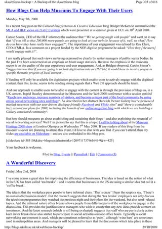 ukwebfocus-backup > A Backup of the ukwebfocus blog                                                    Page 303 of 616

 How Blogs Can Help Museums To Engage With Their Users
 Monday, May 5th, 2008

 In a recent blog post on the Cultural Interpretation & Creative Education blog Bridget McKenzie summarised the
 MLA and HLF views on 21st C Curation which were presented at a seminar given at UCL on 30th April 2008.

 Carole Souter, CEO of the HLF informed the audience that “‘We’re getting tough with people” and went on to say
 that “If you tell us that 200,000 more people are going to look at your website because of it, well, so what? How
 do you know they have really been engaged?“. The importance of user engagement was echoed by Roy Clare,
 CEO of MLA. In a comment on a project funded by the NOF-digitise programme he asked: “How they [the users]
 would engage with it?“.

 I am really pleased that such views are being expressed so clearly by senior managers of public sector bodies. In
 the past I’ve been concerned an an emphasis on blunt usage statistics. But now the emphasis in the museums
 sector is on the quality of the user experience and user engagement. And, as Bridget observed, Carole Souter’s
 “suggestion was that if you are going to include digitisation into an HLF bid, it would have to involve people in
 specific thematic projects of local interest“.

 If funding will only be available for digitisation projects which enable users to actively engage with the digitised
 content, then this, to me, seems to be sending strong signals that a Web 2.0 approach should be taken.

 And one approach to enable users to be able to engage with the content is through the provision of blogs as, in a
 UK context, Ingrid Beazley demonstrated at the Museums and the Web 2008 conference with a session entitled
 “Reach new audiences, increase numbers of visitors, and become a major part of the local community by using
 online social networking sites and blogs“. As described in her abstract Dulwich Picture Gallery has “experienced
 marked successes with our user driven, dialogue friendly Facebook and Flickr sites” and “there is considerable
 buzz around our plans for 2008, including the launch of our online magazine blog with which we are building a
 Gallery associated community“.

 But how should museums go about establishing and sustaining their blogs – and also exploiting the potential of
 social networking services? Well I’m pleased to say that this is a topic I will be talking about at the Museum
 Heritage 2008 show at London Olympia on Wednesday 7th May 2008. If any readers of this blog from the
 museum’s sector are planning to attend this event, I’d love to chat with you. But if you can’t attend, then my
 slides are available on Slideshare – and are also embedded in this blog post.

 [slideshare id=385108&doc=blogssocialnetworks-1209711737961649-9&w=425]

 Your feedback is welcome.

                             Filed in Blog, Events | | Permalink | Edit | Comments (3)

 A Wonderful Discovery
 Friday, May 2nd, 2008

 I’ve come across a great idea for improving the efficiency of businesses. The idea is based on the notion of what
 in the UK has been called ‘tea breaks’ – and it seems that businesses in the US are using a similar idea but call it a
 ‘coffee break’.

 The idea is that the workplace pays people to have informal chats. ‘That’s crazy’ I hear the sceptics say. ‘There’s
 no sustainable business model’. But the research suggests that during the ‘tea breaks’ employees not only discuss
 the television programmes they watched the previous night and their plans for the weekend, but also work-related
 topics. And the informal nature of tea breaks allows people from different parts of the workplace to engage in the
 discussions. This provides the justification to managers who wish to ensure that any new ideas provide a return on
 investment. And the latest research (which is still being evaluated) suggests that staff who are particularly active
 keen in tea breaks have also started to participate in social activities outside office hours. Typically a social
 networking environment is used, which are sometimes referred to as ‘pubs’, although ‘wine bars’ are sometimes
 used in metropolitan areas. And managers will be pleased to learn that the discussions which take place in these
http://blogs.ukoln.ac.uk/ukwebfocus-backup/                                                                 29/10/2009
 