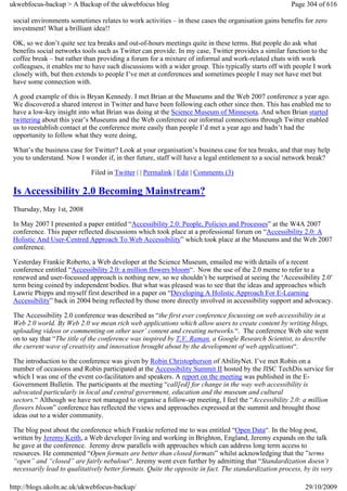 ukwebfocus-backup > A Backup of the ukwebfocus blog                                                    Page 304 of 616

 social environments sometimes relates to work activities – in these cases the organisation gains benefits for zero
 investment! What a brilliant idea!!

 OK, so we don’t quite see tea breaks and out-of-hours meetings quite in these terms. But people do ask what
 benefits social networks tools such as Twitter can provide. In my case, Twitter provides a similar function to the
 coffee break – but rather than providing a forum for a mixture of informal and work-related chats with work
 colleagues, it enables me to have such discussions with a wider group. This typically starts off with people I work
 closely with, but then extends to people I’ve met at conferences and sometimes people I may not have met but
 have some connection with.

 A good example of this is Bryan Kennedy. I met Brian at the Museums and the Web 2007 conference a year ago.
 We discovered a shared interest in Twitter and have been following each other since then. This has enabled me to
 have a low-key insight into what Brian was doing at the Science Museum of Minnesota. And when Brian started
 twittering about this year’s Museums and the Web conference our informal connections through Twitter enabled
 us to reestablish contact at the conference more easily than people I’d met a year ago and hadn’t had the
 opportunity to follow what they were doing,

 What’s the business case for Twitter? Look at your organisation’s business case for tea breaks, and that may help
 you to understand. Now I wonder if, in ther future, staff will have a legal entitlement to a social network break?

                             Filed in Twitter | | Permalink | Edit | Comments (3)

 Is Accessibility 2.0 Becoming Mainstream?
 Thursday, May 1st, 2008

 In May 2007 I presented a paper entitled “Accessibility 2.0: People, Policies and Processes” at the W4A 2007
 conference. This paper reflected discussions which took place at a professional forum on “Accessibility 2.0: A
 Holistic And User-Centred Approach To Web Accessibility” which took place at the Museums and the Web 2007
 conference.

 Yesterday Frankie Roberto, a Web developer at the Science Museum, emailed me with details of a recent
 conference entitled “Accessibility 2.0: a million flowers bloom“. Now the use of the 2.0 meme to refer to a
 renewed and user-focussed approach is nothing new, so we shouldn’t be surprised at seeing the ‘Accessibility 2.0′
 term being coined by independent bodies. But what was pleased was to see that the ideas and approaches which
 Lawrie Phipps and myself first described in a paper on “Developing A Holistic Approach For E-Learning
 Accessibility” back in 2004 being reflected by those more directly involved in accessibility support and advocacy.

 The Accessibility 2.0 conference was described as “the first ever conference focussing on web accessibility in a
 Web 2.0 world. By Web 2.0 we mean rich web applications which allow users to create content by writing blogs,
 uploading videos or commenting on other user’ content and creating networks.“. The conference Web site went
 on to say that “The title of the conference was inspired by T.V. Raman, a Google Research Scientist, to describe
 the current wave of creativity and innovation brought about by the development of web applications“.

 The introduction to the conference was given by Robin Christopherson of AbilityNet. I’ve met Robin on a
 number of occasions and Robin participated at the Accessibility Summit II hosted by the JISC TechDis service for
 which I was one of the event co-facilitators and speakers. A report on the meeting was published in the E-
 Government Bulletin. The participants at the meeting “call[ed] for change in the way web accessibility is
 advocated particularly in local and central government, education and the museum and cultural
 sectors.“ Although we have not managed to organise a follow-up meeting, I feel the “Accessibility 2.0: a million
 flowers bloom” conference has reflected the views and approaches expressed at the summit and brought those
 ideas out to a wider community.

 The blog post about the conference which Frankie referred me to was entitled “Open Data“. In the blog post,
 written by Jeremy Keith, a Web developer living and working in Brighton, England, Jeremy expands on the talk
 he gave at the conference. Jeremy drew parallels with approaches which can address long term access to
 resources. He commented “Open formats are better than closed formats” whilst acknowledging that the ”terms
 “open” and “closed” are fairly nebulous“. Jeremy went even further by admitting that “Standardization doesn’t
 necessarily lead to qualitatively better formats. Quite the opposite in fact. The standardization process, by its very

http://blogs.ukoln.ac.uk/ukwebfocus-backup/                                                                 29/10/2009
 