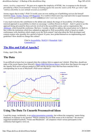 ukwebfocus-backup > A Backup of the ukwebfocus blog                                                 Page 305 of 616

 nature, involves compromise“. He goes on to support the simplicity of HTML, but, in response to the diversity
 provided by a Web 2.0 environment “instead of battling against the anarchic nature of the Web, go with it” and
 “embrace flexibility in your attitude towards accessibility“.

 Jeremy argues that in today’s Web 2.0 world, users are now making use of publishing services (he himself
 mentions Flickr, Twitter, Pownce and Magnolia). In a world in which users may read and write in equal measures
 “accessibility guidelines that deal with Web content just don’t cut it any more“.

 I very much welcome this contribution to the debate and, indeed, the image of Accessibility 2.0 reflecting a
 renewed approach to accessibility in which we encourage ‘a million flowers to bloom’. And it’s great to see this
 approach being advocated by those actively involved in the accessibility arena, such as organisations like
 Abilitynet, which hosted the conference. But how, I wonder, should we address the conservatism we’re likely to
 face within the institutions which have adopted an approach to Web accessibility which is based on simple
 conformance with checklists which simply cover the Web content? And what about the Web developers and
 content creators who, possibly for a period of almost 10 years, have prided themselves on implementing such
 guidelines? How should we change this culture?

                            Filed in Accessibility, Web2.0 | | Permalink | Edit |
                            Comments (1)

 The Rise and Fall of Apache?
 Friday, April 25th, 2008

 The Data
 It can difficult to know how to respond when the evidence fails to support one’s beliefs. What then, should one
 make of the recent figures from Netcraft’s March 2008 Web Server Survey which show that figures for usage of
 the Apache Web server software peaked in 2005 and the decline since then has been matched with a
 corresponding rise in use of Microsoft’s Web server software?




 Using The Data To Unearth Preconceived Ideas
 I used this image, incidentally, in an online presentation yesterday, but without the companies’ names being
 displayed. In response to my question “Which company do you think seems to be in decline?” the answers
 suggested included Facebook, Twitter and Blackboard – all companies which various participants in the
 conference had negative views on.



http://blogs.ukoln.ac.uk/ukwebfocus-backup/                                                              29/10/2009
 