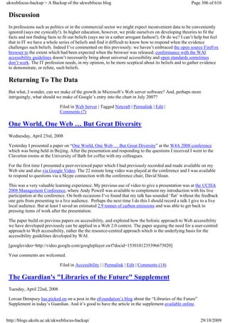 ukwebfocus-backup > A Backup of the ukwebfocus blog                                                     Page 306 of 616

 Discussion
 In professions such as politics or in the commercial sector we might expect inconvenient data to be conveniently
 ignored (says me cynically!). In higher education, however, we pride ourselves on developing theories to fit the
 facts and not finding facts to fit our beliefs (says me in a rather arrogant fashion!). Or do we? I can’t help but feel
 that in IT we have a whole series of beliefs and find it difficult to know how to respond when the evidence
 challenges such beliefs. Indeed I’ve commented on this previously: we haven’t embraced the open source FireFox
 browser to the extent which had been expected when the browser was released; conformance with the WAI
 accessibility guidelines doesn’t necessarily bring about universal accessibility and open standards sometimes
 don’t work. The IT profession needs, in my opinion, to be more sceptical about its beliefs and to gather evidence
 to demonstrate, or refute, such beliefs.

 Returning To The Data
 But what, I wonder, can we make of the growth in Microsoft’s Web server software? And, perhaps more
 intriguingly, what should we make of Google’s entry into the chart in July 2007?

                              Filed in Web Server | Tagged Netcraft | Permalink | Edit |
                              Comments (7)

 One World, One Web … But Great Diversity
 Wednesday, April 23rd, 2008

 Yesterday I presented a paper on “One World, One Web … But Great Diversity” at the W4A 2008 conference
 which was being held in Beijing. After the presentation and responding to the questions I received I went to the
 Claverton rooms at the University of Bath for coffee with my colleagues.

 For the first time I presented a peer-reviewed paper which I had previously recorded and made available on my
 Web site and also via Google Video. The 22 minute long video was played at the conference and I was available
 to respond to questions via a Skype connection with the conference chair, David Sloan.

 This was a very valuable learning experience. My previous use of video to give a presentation was at the UCISA
 2008 Management Conference, where Andy Powell was available to complement my introduction with his live
 participation at the conference. On both occasions I’ve found that my talk has sounded ‘flat’ without the feedback
 one gets from presenting to a live audience. Perhaps the next time I do this I should record a talk I give to a live
 local audience. But at least I saved an estimated 2.9 tonnes of carbon emissions and was able to get back to
 pressing items of work after the presentation.

 The paper build on previous papers on accessibility, and explored how the holistic approach to Web accessibility
 we have developed previously can be applied in a Web 2.0 context. The paper arguing the need for a user-centred
 approach to Web accessibility, rather the the resource-centred approach which is the underlying basis for the
 accessibility guidelines developed by WAI.

 [googlevideo=http://video.google.com/googleplayer.swf?docid=1530101235396673020]

 Your comments are welcomed.

                              Filed in Accessibility | | Permalink | Edit | Comments (14)

 The Guardian's "Libraries of the Future" Supplement
 Tuesday, April 22nd, 2008

 Lorcan Dempsey has picked on on a post in the eFoundation’s blog about the “Libraries of the Future”
 Supplement in today’s Guardian. And it’s good to have the article in the supplement available online.


http://blogs.ukoln.ac.uk/ukwebfocus-backup/                                                                  29/10/2009
 