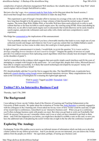 ukwebfocus-backup > A Backup of the ukwebfocus blog                                                   Page 308 of 616

 complexities of typical collections management Web interfaces: the valuable data is part of the ‘deep Web’ which
 search engines such as Google find difficult to index.

 But just a few day’s ago, via a comment made by Nate Solas on his blog post about the Search session, I
 discovered that Google have announced their intention to index the deep Web:

     This experiment is part of Google’s broader effort to increase its coverage of the web. In fact, HTML forms
     have long been thought to be the gateway to large volumes of data beyond the normal scope of search
     engines. The terms Deep Web, Hidden Web, or Invisible Web have been used collectively to refer to such
     content that has so far been invisible to search engine users. By crawling using HTML forms (and abiding by
     robots.txt), we are able to lead search engine users to documents that would otherwise not be easily found in
     search engines, and provide webmasters and users alike with a better and more comprehensive search
     experience.

 Mia Ridge has commented on the implications of this announcement:

     You’re probably already well indexed if you have a browsable interface that leads to every single one of your
     collection records and images and whatever; but if you’ve got any content that was hidden behind a search
     form (and I know we have some in older sites), this could give it much greater visibility.

 In light of Google’s announcement it is timely, I would think, to revisit the question “It is it more useful to
 develop compelling browse interfaces & leave search to Google?” Imagine the quality of services we could
 provide if we redirect resources from replicating search algorithms which have already been developed (”standing
 on the shoulders of giants”).

 And let’s remember (a) the evidence which suggests that users prefer simple search interfaces and (b) the costs of
 attempting to compete with Google in the search area – let’s not forget that, despite their riches, Microsoft haven’t
 been able to compete successfully. Is it likely that search technologies developed by tax-payers’ money will
 succeed where Microsoft have failed?

 PS I should probably add that I’m not the first to suggest this idea. The OpenDOAR team, in particular have
 deployed a search interface using Google across institutional repository services. Many congratulations to the
 team at the University of Nottingham for evaluating this lightweight approach.

                              Filed in search | Tagged mw2008 | Permalink | Edit |
                              Comments (27)

 Twitter? It's An Interactive Business Card
 Thursday, April 17th, 2008

 The Background
 I was talking to Gwen van der Velden, head of the Director of Learning and Teaching Enhancement at the
 University of Bath recently. We spoke about the evaluation of Twitter that Andy Ramsden is currently engaged in
 with his colleagues in the e-learning unit. Gwen asked me for my views of how Twitter could be used and, in light
 of my recent trips to conferences, I described it as an ‘interactive business card’. When you go to a conference
 you’ll often exchange business cards with people you meet. But when you get back to work you’ll probably find
 (well I do anyway!) that you can’t remember whose card it was or what you have intended to get back to them
 about – and if this has happened to you before, you might have decided to scribble a note on the card; so now you
 have the additional task of deciphering the scrawl written late at night in the bar after the conference reception!

 Exploring The Analogy
 Exchanging Twitter IDs enables you to receive an informal stream of information which can help you to develop
 a better context for any follow-up activities. And if you decide you are not interested, you can remove the Twitter
 address from the people you follow – the equivalent, perhaps, of tearing up a business card.


http://blogs.ukoln.ac.uk/ukwebfocus-backup/                                                                29/10/2009
 