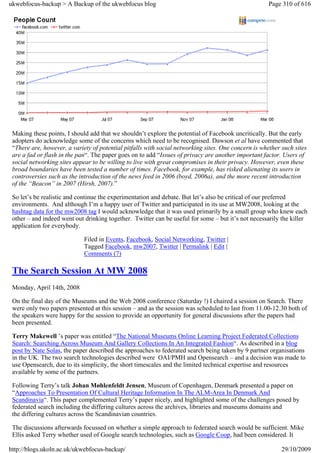ukwebfocus-backup > A Backup of the ukwebfocus blog                                                   Page 310 of 616




 Making these points, I should add that we shouldn’t explore the potential of Facebook uncritically. But the early
 adopters do acknowledge some of the concerns which need to be recognised. Dawson et al have commented that
 “There are, however, a variety of potential pitfalls with social networking sites. One concern is whether such sites
 are a fad or flash in the pan“. The paper goes on to add “Issues of privacy are another important factor. Users of
 social networking sites appear to be willing to live with great compromises in their privacy. However, even these
 broad boundaries have been tested a number of times. Facebook, for example, has risked alienating its users in
 controversies such as the introduction of the news feed in 2006 (boyd, 2006a), and the more recent introduction
 of the “Beacon” in 2007 (Hirsh, 2007).”

 So let’s be realistic and continue the experimentation and debate. But let’s also be critical of our preferred
 environments. And although I’m a happy user of Twitter and participated in its use at MW2008, looking at the
 hashtag data for the mw2008 tag I would acknowledge that it was used primarily by a small group who knew each
 other – and indeed went out drinking together. Twitter can be useful for some – but it’s not necessarily the killer
 application for everybody.

                             Filed in Events, Facebook, Social Networking, Twitter |
                             Tagged Facebook, mw2007, Twitter | Permalink | Edit |
                             Comments (7)

 The Search Session At MW 2008
 Monday, April 14th, 2008

 On the final day of the Museums and the Web 2008 conference (Saturday !) I chaired a session on Search. There
 were only two papers presented at this session – and as the session was scheduled to last from 11.00-12.30 both of
 the speakers were happy for the session to provide an opportunity for general discussions after the papers had
 been presented.

 Terry Makewell ’s paper was entitled “The National Museums Online Learning Project Federated Collections
 Search: Searching Across Museum And Gallery Collections In An Integrated Fashion“. As described in a blog
 post by Nate Solas, the paper described the approaches to federated search being taken by 9 partner organisations
 in the UK. The two search technologies described were OAI/PMH and Opensearch – and a decision was made to
 use Opensearch, due to its simplicity, the short timescales and the limited technical expertise and resources
 available by some of the partners.

 Following Terry’s talk Johan Møhlenfeldt Jensen, Museum of Copenhagen, Denmark presented a paper on
 “Approaches To Presentation Of Cultural Heritage Information In The ALM-Area In Denmark And
 Scandinavia“. This paper complemented Terry’s paper nicely, and highlighted some of the challenges posed by
 federated search including the differing cultures across the archives, libraries and museums domains and
 the differing cultures across the Scandinavian countries.

 The discussions afterwards focussed on whether a simple approach to federated search would be sufficient. Mike
 Ellis asked Terry whether used of Google search technologies, such as Google Coop, had been considered. It

http://blogs.ukoln.ac.uk/ukwebfocus-backup/                                                                29/10/2009
 