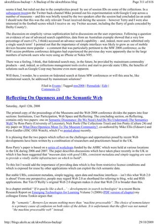 ukwebfocus-backup > A Backup of the ukwebfocus blog                                                   Page 311 of 616

 seems it had, but ruled out due to the complexities posed by use of session IDs on some of the collections. In a
 subsequent tweeton the Twitter back-channel Mike pointed out his experimentation with Google Coop across a
 number of museums – and this was briefly tested by the two speakers after the session had concluded (as an aside
 I should note that this was the only relevant Tweet received during the session – however Terry and I were also
 interested in the football scores which I receive on my Twitter account, including the flurry of goals conceded by
 Derby County!) .

 The discussion on simplicity versus sophistication led to discussions on the user experience. Following a question
 on evidence of use of advanced search capabilities, data from an Australian example showed that a very low
 percentage of users (1%, I think) accessed an advance search capability – and, indeed, most users submitted only
 a single search term! I pointed out that the importance of simple interfaces was likely to grow as use of mobile
 devices became more popular – a comment that was particularly pertinent to the MW 2008 conference, as the
 WiFi access problems conference delegates had experienced the previous day were apparently due to the large
 numbers of network users who were using an iPhone or Nokia N95.

 There was a feeling, I think, that federated search may, in the future, be provided by mainstream commodity
 products – and, indeed, as collections management tools evolve and start to provide static URIs, the benefits of
 solutions such as Google Coop may become even more apparent.

 Will there, I wonder, be a session on federated search at future MW conferences or will this area be, like
 institutional search, be addressed by mainstream solutions?

                              Filed in Events | Tagged mw2008 | Permalink | Edit |
                              Comments (3)

 Reflecting On Openness and the Semantic Web
 Saturday, April 12th, 2008

 The printed copy of the proceedings of the Museums and the Web 2008 conference divides the papers into four
 sections: Institutions, User Participation, Web Space and Reflecting. The concluding section, on Reflecting,
 contains only two papers: one on Semantic Dissonance: Do We Need (And Do We Understand) The Semantics
 Web? by Ross Parry (University of Leicester), Nick Poole (The Collections Trust) and Jon Pratty (Culture 24) and
 my paper on What Does Openness Mean To The Museum Community?, co-authored by Mike Ellis (Eduserv) and
 Ross Gardler (JISC OSS Watch), which I’ve posted about recently.

 It is pleasing that the two papers which reflect on the challenges and opportunities posed by recent Web
 developments have been written by a combination of researchers and practitioners based in the UK.

 Ross Parry’s paper is based on a series of workshops funded by the AHRC which were held at various locations
 in the UK during 2006 and 2007. The paper describes discussions which have taken place recently in the UK in
 which it has been suggested that “museum data with good URIs, consistent metadata and simple tagging are seen
 to provide a vitally stable infrastructure on which to build“.

 To this list I would add the importance of providing data which is free from restrictive licence conditions and
 which is exposed for reuse by other applications which can exploit the rich semantic data.

 But stable URIs, consistent metadata, simple tagging, open data and machine interfaces – isn’t this what Web 2.0
 is about? From one perspective, people may regard Web 2.0 as shorthand for referring to blog, wiki and RSS
 applications. But Tim O’Reilly’s original Web 2.0 diagram makes it clear that Web 2.0 is broader than this.

 In a chapter entitled ‘‘If it quacks like a duck…’ – developments in search technologies‘ in a recent Becta
 Research Report on Emerging Technologies for Learning Volume 3 (2008) (PDF version of chapter) my
 colleague Emma Tonkin argues that:

     By “semantic”, Berners-Lee means nothing more than “machine processable”. The choice of nomenclature
     is a primary cause of confusion on both sides of the debate. It is unfortunate that the effort was not named
     “the machine processable web” instead.


http://blogs.ukoln.ac.uk/ukwebfocus-backup/                                                                 29/10/2009
 